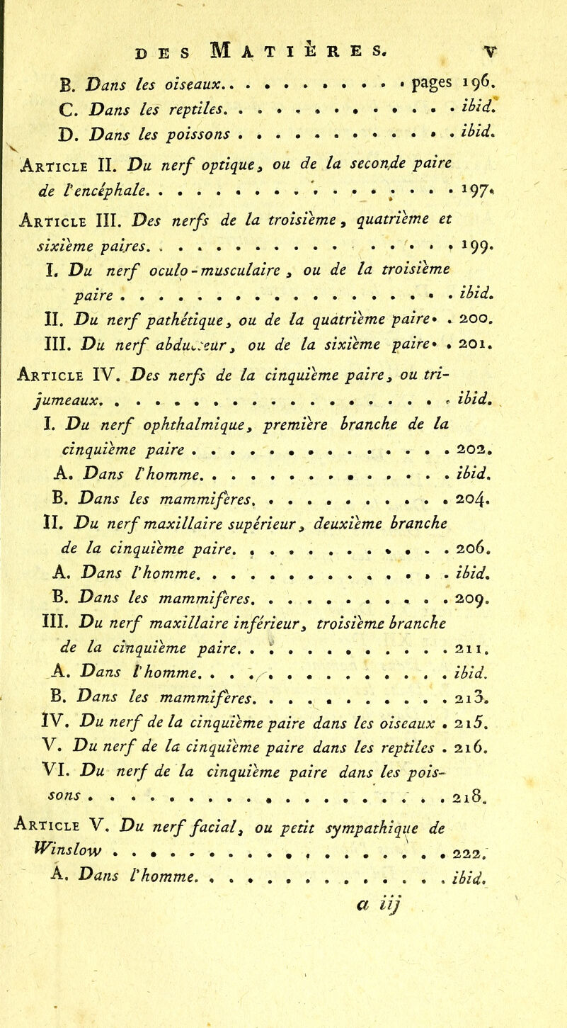 B. Dans les oiseaux pages 196. C. Dans les reptiles, ibid, D. Dans les poissons ibid* V Article IL Du nerf optique^ ou de la seconfie paire de tencéphale . 197* Article III. Des nerfs de la troisième, quatrième et sixième paires. , . ..... 199. I. Du nerf oculp - musculaire , ou de la troisième paire ibid. IL Du nerf pathétique^ ou de la quatrième paire* . 200. III. Du nerf abdu^:eur^ ou de la sixième paire* . 201. Article IV. Des nerfs de la cinquième paire y ou tri- jumeaux ibid. , I. Du nerf ophthalmique, première branche de la cinquième paire 202. A. Dans Ihomme. ibid, B. Dans les mammifères, 204. IL Du nerf maxillaire supérieur y deuxieme branche de la cinquième paire. 206, A. Dans Vhomme. . , • . . ibid. B. Dans les mammifères . 209. III. Du nerf maxillaire inférieur y troisième branche de la cinquième paire. 211. A. Dans l'homme. . . . . . ibid. B, Dans les mammifères .213. IV. Du nerf de la cinquième paire dans les oiseaux . 2i5. V. Du nerf de la cinquième paire dans les reptiles .216. VI. Du nerf de la cinquième paire dans les pois- sons . 2i8. Article V. Du nerf facial y ou petit sympathique de Winslow 222. A. Dans l'homme. ibid. a iij