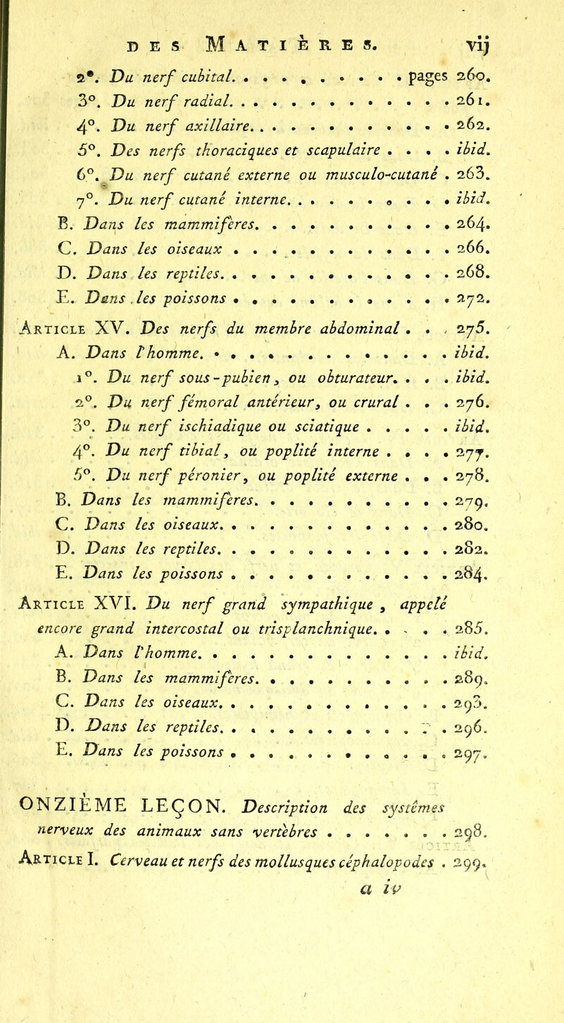 îi*. Du nerf cubital pages 260, 3°. Du nerf radial 261. 4°. Du nerf axillaire 262. 5®. Des nerfs thoraciques et scapulaire .... ibid. 6^, Du nerf cutané externe ou musculo-^cutané . 263. 7°. Du nerf cutané interne « . . • ibid, B. Dans les mammifères 264. C. Dans les oiseaux 266. D. Dans les reptiles 268. E. Dans .les poissons 272. Article XV. Des nerfs du membre abdominal . . . 275. A. Dans t homme, ibid. 1 Du nerf sous - pubien 3 ou obturateur.. . . . ibid. 2®. Du nerf fémoral antérieur, ou crural . . . 276. 3°. Du nerf ischiadique ou sciatique ibid. 4°. Du nerf tibial, ou poplité interne .... 277. 5®. Du nerf péronier, ou poplité externe . • . 278. B. Dans les mammifères. 279. C. Dans les oiseaux. 280, D. Dans les reptiles, 282. E. Dans les poissons 284. Article XVI. Du nerf grand sympathique , appelé encore grand intercostal ou trisplanchnique 285. A. Dans Vhomme ibid. B. Dans les mammifères 289. C. Dans les oiseaux. 298. D. Dans les reptiles, . . . . . . , . . . . . 296. E. Dans les poissons 297, ONZIEME LEÇON. Description des systèmes nerveux des animaux sans vertèbres 298. Article I. Cerveau et nerfs des mollusques céphalopodes . 299. a ip