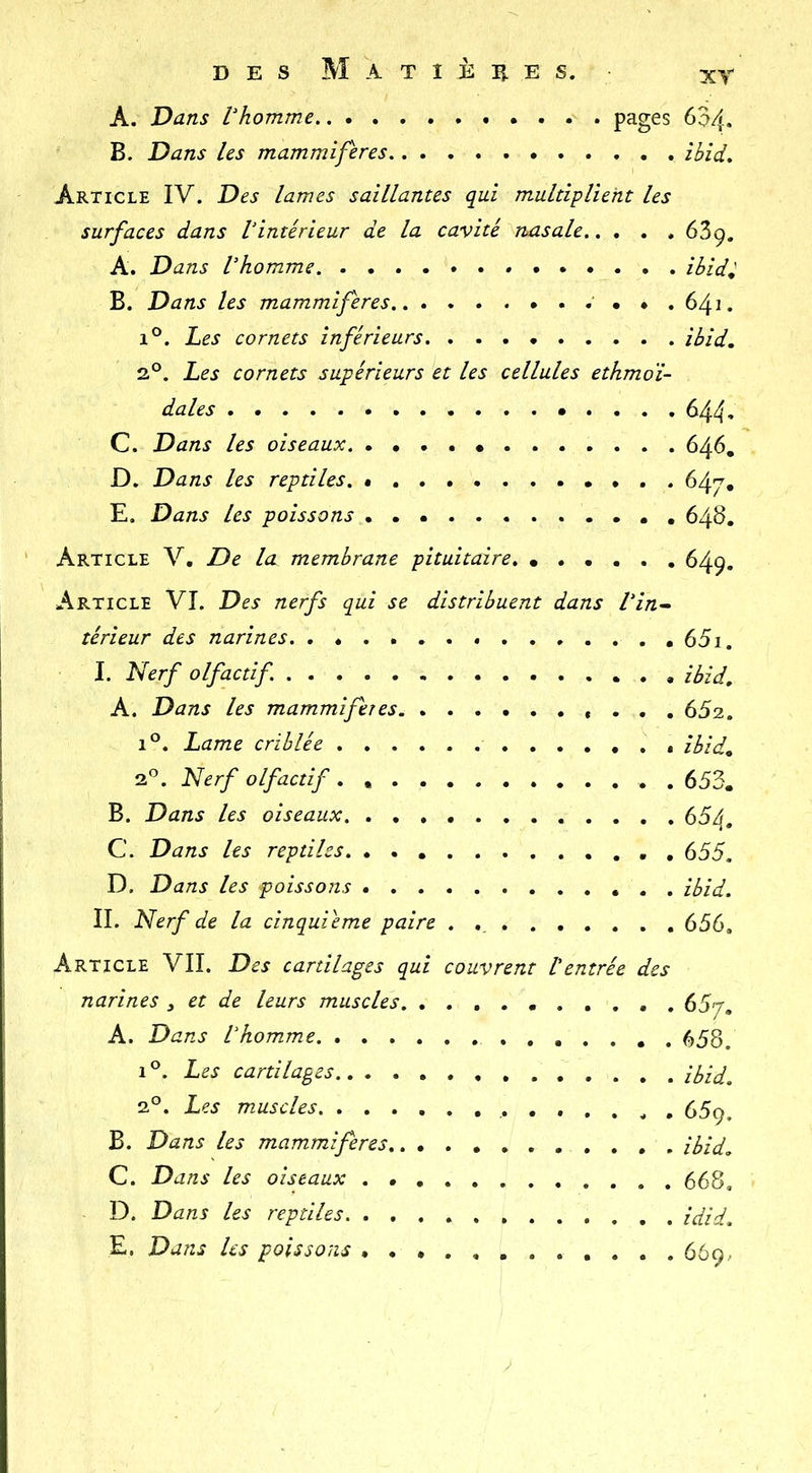 A. Dans Vhomme . . . . pages 634- B. Dans les mammifères ibid. Article IV. Des lames saillantes qui multiplient les surfaces dans Vintérieur de la cavité nasale 639. A. Dans Vhomme » ibid^ B. Dans les mammifères ♦ , 641. 1°. hes cornets inférieurs ibid, 2°. Les cornets supérieurs et les cellules ethmoï- dales 644. C. Dans les oiseaux 646, D. Dans les reptiles. 647, E. Dans les poissons 648. Article V. De la membrane pituitaire 649. Article VI. Des nerfs qui se distribuent dans Vin^ térieur des narines 65i. I. Nerf olfactif ibid, A. Dans les mammifères »... 652. 1°. Lame criblée îbid^ qP. Nerf olfactif. . 653. B. Dans les oiseaux 654. C. Dans les reptiles . 655. D. Dans les poissons ibid. II. Nerf de la cinquième paire .......... 656, Article VII. Des cartilages qui couvrent l'entrée des narines y et de leurs muscles 657, A. Dans Vhomme 658. 1®. Les cartilages ibid. 2°. Les muscles 669. B. Dans les mammifères ibid. C. Dans les oiseaux 668, D. Dans les reptiles idid. E. Dans les poissons 669.