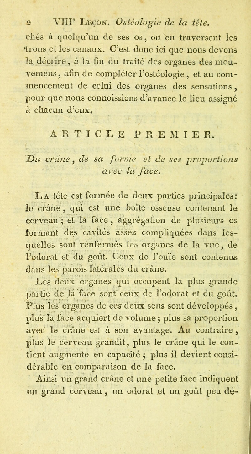 elles à quelqu\m de ses os, ou en traversent les Irons et les canaux. C’est donc ici que nous devons la décrire, à la Un du traité des organes des mou- vemens, afin de compléler i’ostéologie, et au com- mencement de celui des organes des sensations, pour que nous connoissions d’avance le lieu assigné a cliacun d’eux. ARTICLE PREMIER. Du crâne y de sa forme et de ses proportions avec la face, La tête est formée de deux parties principales: ie crâne, qui est une boîte osseuse contenant le cerveau ; et la face , aggrégation de plusieurs os formant des cavités assez compliquées dans les- quelles sont renfermés les organes de la vue, de l’odorat et du goût. Ceux de Touïe sont contenus dans les parois latérales du crâne. Les deux organes qui occupent la plus grande partie de la face sont ceux de Fodorat et du goût. Plus les'organes de cea deux sens sont développés , plus la face acquiert de volume j plus sa proportion avec le crâne est à son avantage. Au contraire , plus le cerveau grandit, plus le crâne qui le con- tient augmente en capacité j plus il devient consi- dérable en comparaison de la face. Ainsi un grand crâne et une petite face indiquent lin grand cerveau , un odorat et un goût peu dé-^