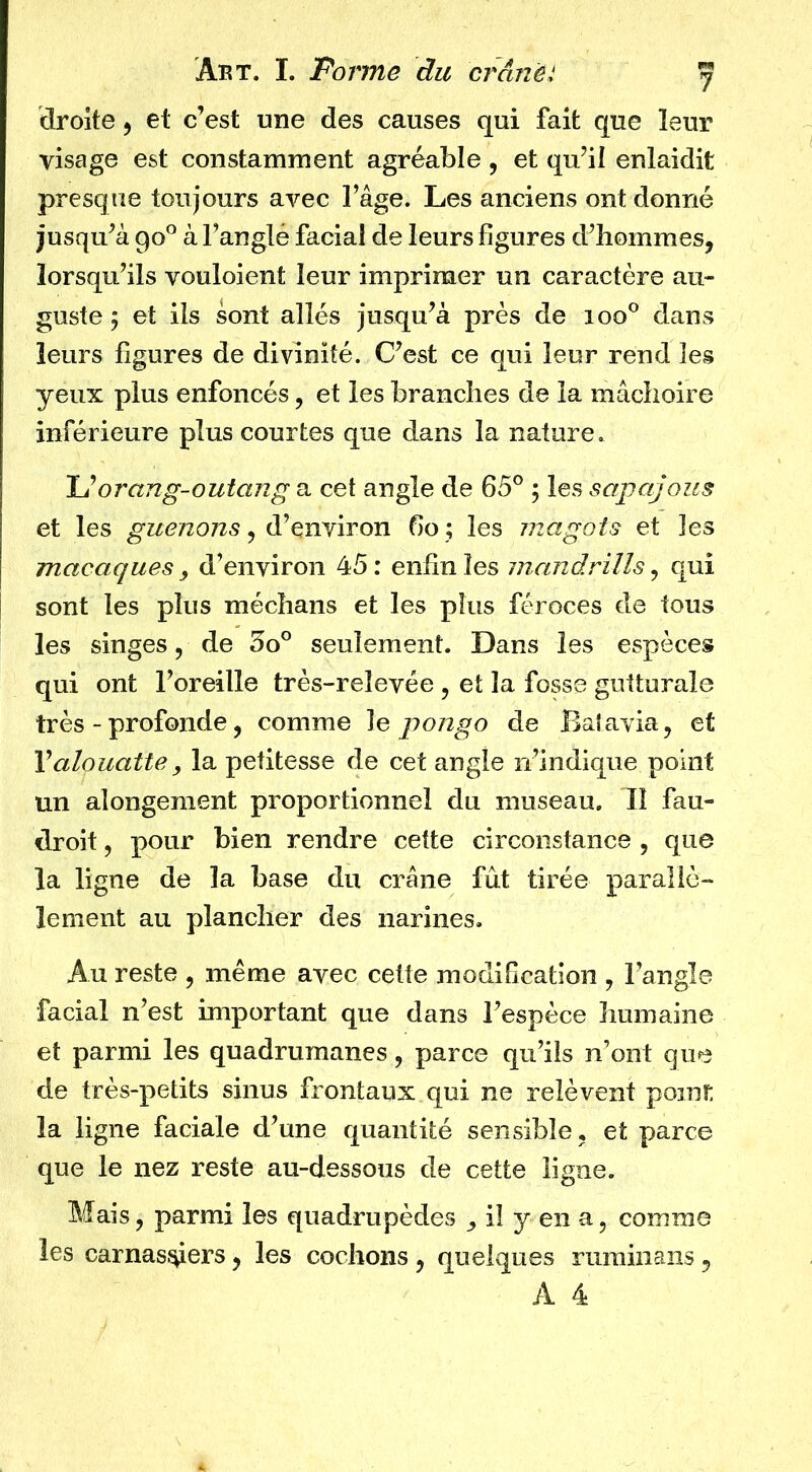 droite ^ et c’est une des causes qui fait que leur visage est constamment agréable , et qu’il enlaidit presque toujours avec l’âge. Les anciens ont donné jusqu’à 90° à l’anglé facial de leurs figures d’hommes, lorsqu’ils vouloient leur imprimer un caractère au- guste 5 et ils sont allés jusqu’à près de 100° dans leurs figures de divinité. C’est ce qui leur rend les yeux plus enfoncés, et les branches de la mâchoire inférieure plus courtes que dans la nature. U orang-outang a cet angle de 65° ; les sapajous et les , d’environ 60 ; les magots et les macaques , d’environ 45 : enfin les mandrills, qui sont les plus médians et les plus féroces de tous les singes, de 3o° seulement. Dans les espèces qui ont l’oreille très-relevée , et la fosse gutturale très - profonde, comme le pongo de Batavia, et Valouattey la petitesse de cet angle n’indique point un alongement proportionnel du museau. Il fau- droit, pour bien rendre cette circonstance , que la ligne de la base du crâne fût tirée parallè- lement au plancher des narines. Au reste , même avec cette modification , l’angle facial n’est important que dans l’espèce humaine et parmi les quadrumanes, parce qu’ils n’ont que de très-petits sinus frontaux qui ne relèvent point; la ligne faciale d’une quantité sensible, et parce que le nez reste au-dessous de cette ligne. Mais, parmi les quadrupèdes , il y en a, comme les carnasiÿers, les cochons , quelques ruminans, A 4