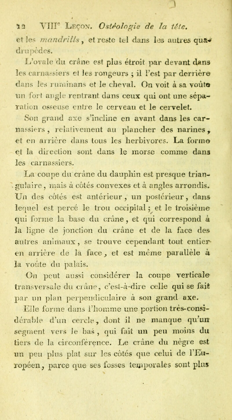 et les mandrills, et reste tel dans les auties dinpèdes. L’ovale du crâne est plus étroit par devant dans les carnassiers et les rongeurs ; il l’est par derrière dans les rurninans et le cheval. On voit à sa voùto nn fort angle rentrant dans ceux qui ont une sépa- ration osseuse entre le cerveau et le cei'velet. Son grand axe s’incline en avant dans les car- nassiers , relativement au plancher des narines, et en arrière dans tous les herbivores. La forme et la dii eclion sont dans le morse comme dans les carnassiers. La coupe du crâne du dauphin est presque trian- gulaire , mais à côtés convexes et à angles arrondis. Un des côtés est antérieur , un postérieur, dans lequel est percé le trou occipital 5 et le troisième qui forme la base du crâne , et qui correspond à la ligne de jonction du crâne et de la face des autres animaux, se trouve cependant tout entier^ en arrière de la face^, et est meme parallèle à la voûte du palais. On peut aussi considérer la coupe verticale transversale du ci âne, c’est-à-dire celle qui se fait par un plan perpendiculaire à son grand axe. Elle forme dans l’homme une portion très-consi- dérable d’un cercle, dont il ne manque qu’un segment vers le bas , qui fait un peu moins du tiers de la circonférence. Le crâne du nègi e est un peu plus plat sur les côtés que celui de l’Eu- ropéen^ parce que ses fosses temporales sont plus