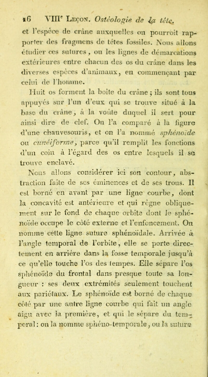 tG \in® Leço^. Ostéologie de et l’espèce de crâne auxquelles on pourroit rap- porter des fraginens de têtes fossiles. Nous allons étudier ces salures, ou les lignes de démarcations extérieures entre chacun des os du crâne dans les diverses espèces d’animaux, en commençant par celui de riiomme. Huit os forment la boîte du crâne ; ils sont tous appuyés sur l’im d’eux qui se trouve situé à la base du crâne ^ à la voûte duquel il sert pour ainsi dire de clef. On l’a comparé à la figure d’une chauvesouris, et on l’a nommé sphénoïde ou cunéiforme, parce qu’il remplit les fonctions d’un coin à l’égard des os entre lesquels il se trouve enclavé. Nous allons considérer ici son contour^ abs- traction faite de scs éminences et de ses trous. Il est borné en avant par une ligne courbe, dont la concavité est antérieure et qui règne oblique- ment sur le fond de chaque orbite dont le sphé- noïde occupe le côté externe et l’enfoncement. On nomme cette ligne suture sphénoïdale. Arrivée à l’angle temporal de l’orbite, elle se porte direc- tement en arrière dans la fosse temporale jusqu’à ce qu’elle touche l’os des leriipes. Elle sépare l’os sphénoïde du frontal dans presque toute sa lon- gueur : ses deux extrémités seulement touchent aux pariétaux. Le sphénoïde est borné de chaque coté par une antre ligne courbe qui fait un angle aigu avec la première, et qui le sépare du tem- poral : on la nomme sphéno-temporale, ou la suture