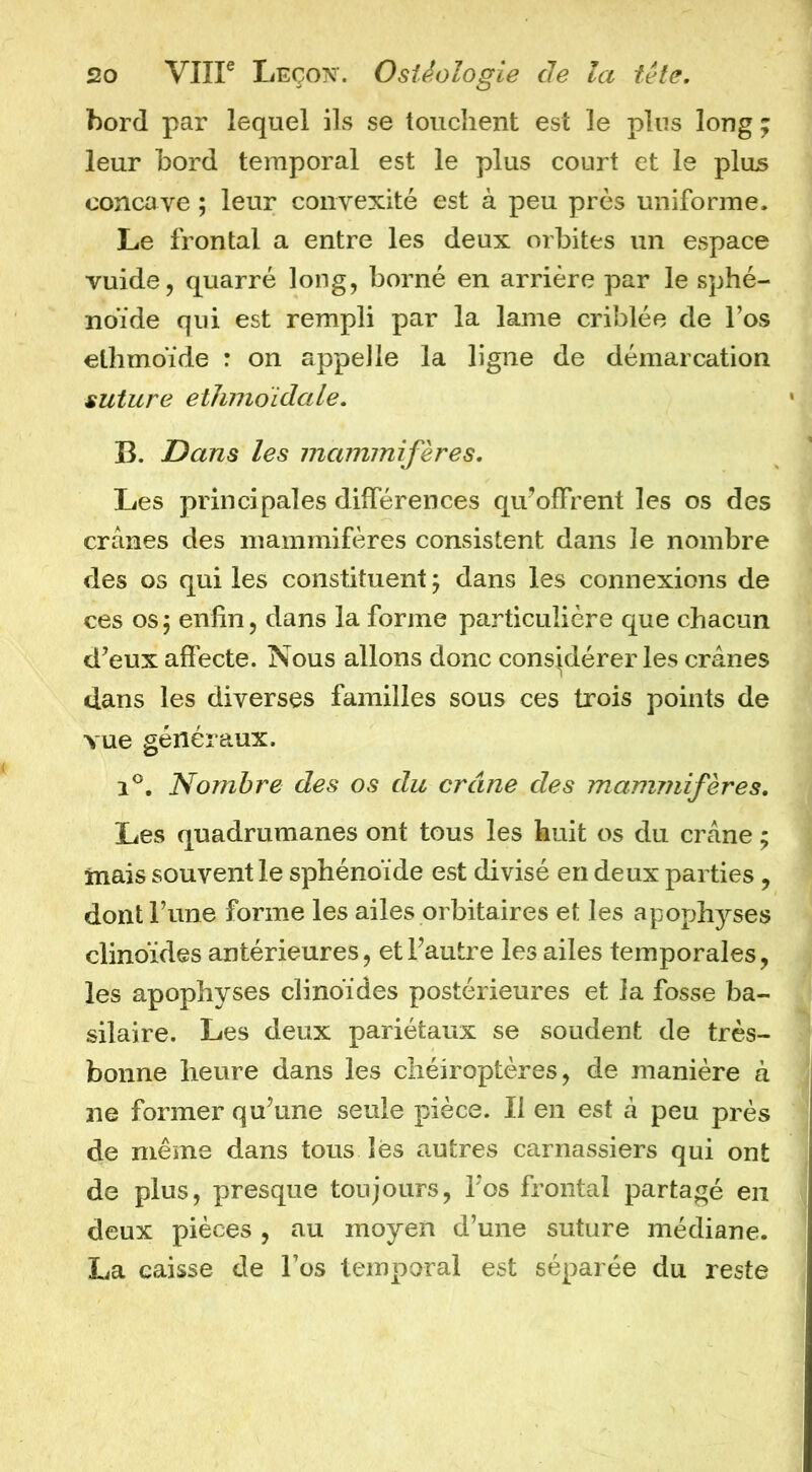 bord par lequel ils se touchent est le plus long ; leur bord temporal est le plus court et le plus concave ; leur convexité est à peu près uniforme. Le frontal a entre les deux orbites un espace vuide, quarré long, borné en arrière par le sphé- noïde qui est rempli par la lame criblée de l’os ethmoïde : on appelle la ligne de démarcation suture etlmioidale, B. Dans les mammifères. Les principales différences qu’offrent les os des crânes des mammifères consistent dans le nombre des os qui les constituent ; dans les connexions de ces os j enfin, dans la forme particulière que chacun d’eux affecte. Nous allons donc considérer les crânes dans les diverses familles sous ces trois points de vue généraux. 1®. Nombre des os du crâne des mammifères. Les quadrumanes ont tous les huit os du crâne ; mais souvent le sphénoïde est divisé en deux parties, dont Tune forme les ailes orbitaires et les apophyses clinoïdes antérieures, et l’autre les ailes temporales, les apophyses clinoïdes postérieures et la fosse ba- silaire. Les deux pariétaux se soudent de très- bonne heure dans les chéiroptères, de manière à ne former qu’une seule pièce. Il en est à peu près de même dans tous lës autres carnassiers qui ont de plus, presque toujours, l’os frontal partagé en deux pièces, au moyen d’une suture médiane. La caisse de l’os temporal est séparée du reste