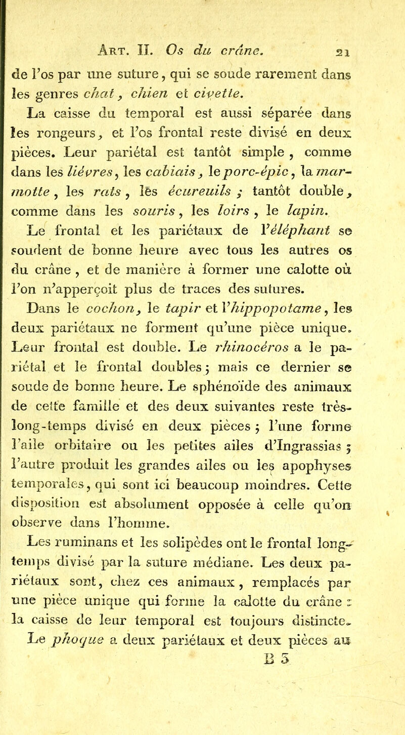 de Los par une suture, qui se soude rarement dans les genres chat, chien et civette, La caisse du temporal est aussi séparée dans les rongeurs^ et Los frontal reste divisé en deux pièces. Leur pariétal est tantôt simple , comme dans les lièvres,^ les cahiais , le porc-épic ^ Xdiinar^ motte , les rats , lês écureuils ; tantôt double y comme dans les souris, les loirs , le lapin. Le frontal et les pariétaux de Véléphant se soudent de bonne heure avec tous les autres os du crâne , et de manière à former une calotte où Ton n^apperçoit plus de traces des sutures. Dans le cochon y le tapir hippopotame ^ les deux pariétaux ne forment qu’une pièce unique. Leur frontal est double. Le rhinocéros a le pa- riétal et le frontal doubles \ mais ce dernier se soude de bonne heure. Le sphénoïde des animaux de cette famille et des deux suivantes reste très- long-temps divisé en deux pièces j Tune forme Taile orbitaire ou les petites ailes d’Ingrassias 5 l’autre produit les grandes ailes ou les apophyses temporales J qui sont ici beaucoup moindres. Cette disposition est absolument opposée à celle qu’on observe dans l’homme. Les ruminans et les solipèdes ont le frontal long- temps divisé par la suture médiane. Les deux pa- riétaux sont, chez ces animaux , remplacés par une pièce unique qui forme la calotte du crâne r la caisse de leur temporal est toujours distincte» Le phoque a deux pariétaux et deux pièces an B 5