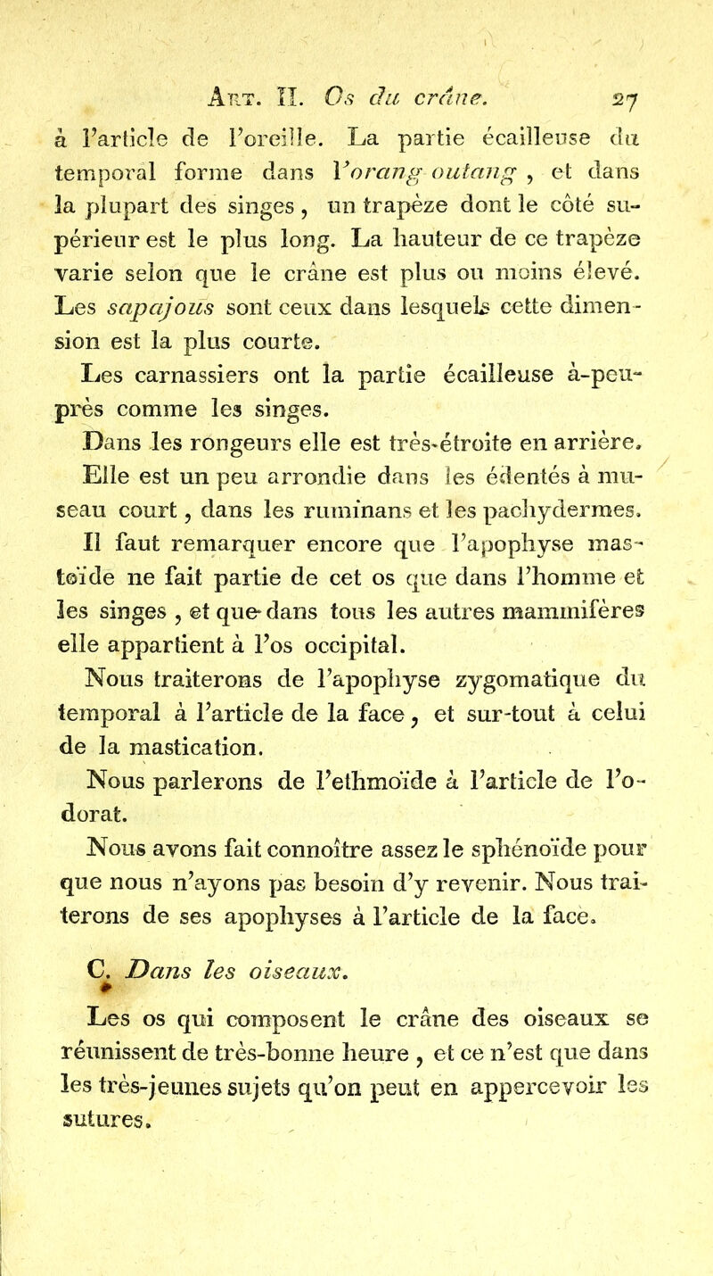 à l’article de i’oreille. La partie écailleuse da temporal forme dans Vorcing outang , et dans la plupart des singes , un trapèze dont le côté su- périeur est le plus long. La hauteur de ce trapèze varie selon que le crâne est plus ou moins élevé. Les sapajous sont ceux dans lesqueL cette dimen- sion est la plus courte. Les carnassiers ont la partie écailleuse à-peu- près comme les singes. Dans les rongeurs elle est très-étroite en arrière. Elle est un peu arrondie dans les édentés à mu- seau court 5 dans les rummans et les pachydermes. Il faut remarquer encore que l’apophyse mas- toïde ne fait partie de cet os que dans l’homme et îes singes , et que* dans tous les autres mammifères elle appartient à l’os occipital. Nous traiterons de l’apophyse zygomatique du temporal à l’article de la face, et surtout à celui de la mastication. Nous parlerons de l’ethmoïde à l’article de l’o- dorat. Nous avons fait connoître assez le sphénoïde pour que nous n’ayons pas besoin d’y revenir. Nous trai- terons de ses apophyses à l’article de la face, C. Dans les oiseaux. # Les os qui composent le crâne des oiseaux se réunissent de très-bonne heure , et ce n’est que dans les très-jeunes sujets qu’on peut en apperceyoir les sutures.