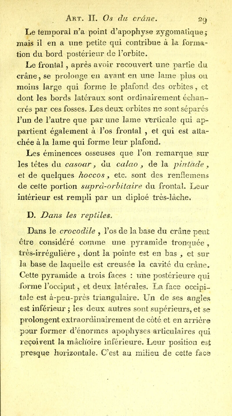 Le temporal n’a point d’apophyse zygomatique, mais il en a une petite qui contribue à la forma- tion du bord postérieur de l’orbite. Le frontal, après avoir recouvert une partie du crâne, se prolonge en avant en une lame plus ou moins large qui forme le plafond des orbites, et dont les bords latéraux sont ordinairement écban- crés par ces fosses. Les deux orbites ne sont séparés î’un de l’autre que par une lame verticale qui ap- partient également à l’os frontal , et qui est atta- chée à la lame qui forme leur plafond. Les éminences osseuses que l’on remarque sur les têtes du casoar, du calao ^ de la pintade ^ et de quelques hoccos, etc. sont des renflemens de cette portion suprâ-orhitaire du frontal. Leur intérieur est rempli par un dipîoé très-lâche. D. Dans les reptiles. Dans le crocodile , l’os de la base du crâne peut être considéré comme une pyramide tronquée , très-irréguliére , dont la pointe est en bas ^ et sur la base de laquelle est creusée la cavité du crâne. Cette pyramide a trois faces : mie postérieure qui forme l’occiput, et deux latérales. La face occipi- tale est à-peu-près triangulaire. Un de ses angles est inférieur ; les deux autres sont supérieurs, et se prolongent extraordinairement de côté et en arrière pour former d’énormes apophyses articulaires qui reçoivent la mâchoire inférieure. Leur position esjt presque horizontale. C’est au milieu de cette face