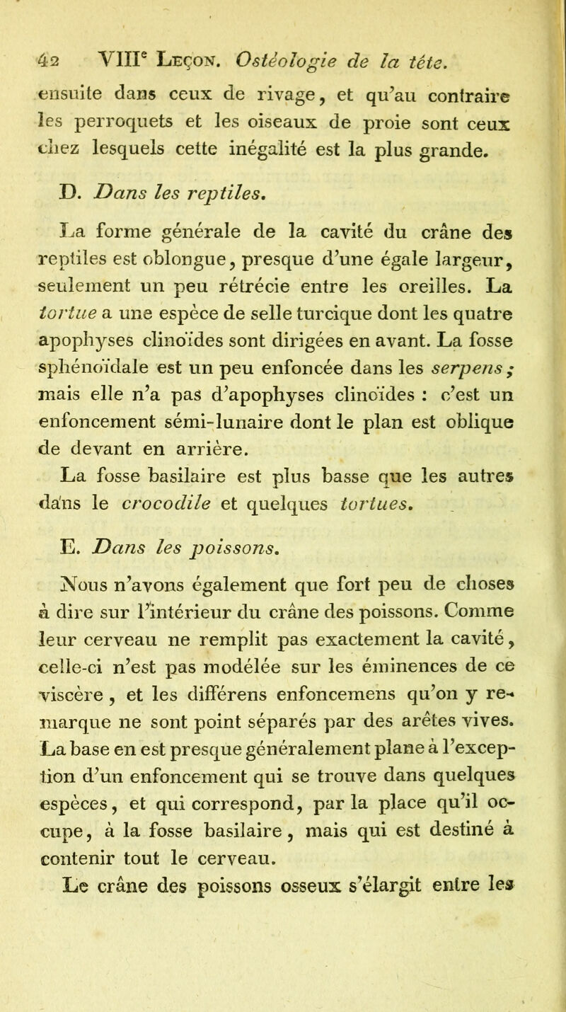 ensuite dans ceux de rivage, et qu’au contraire les perroquets et les oiseaux de proie sont ceux chez lesquels cette inégalité est la plus grande. D. Dans les reptiles, La forme générale de la cavité du crâne des reptiles est oblongue, presque d’une égale largeur, seulement un peu rétrécie entre les oreilles. La tortue a une espèce de selle turcique dont les quatre apophyses clinoïdes sont dirigées en avant. La fosse sphénoïdale est un peu enfoncée dans les serpens ; mais elle n’a pas d’apophyses clinoïdes : c’est un enfoncement sémi-lunaire dont le plan est oblique de devant en arrière. La fosse basilaire est plus basse que les autres dans le crocodile et quelques tortues, E. Dans les poissons. Nous n’avons également que fort peu de choses à dire sur l’intérieur du crâne des poissons. Comme leur cerveau ne remplit pas exactement la cavité, celle-ci n’est pas modélée sur les éminences de ce viscère, et les différens enfoncemens qu’on y re-» marque ne sont point séparés par des arêtes vives. La base en est presque généralement plane à l’excep- tion d’un enfoncement qui se trouve dans quelques espèces, et qui correspond, parla place qu’il oc- cupe , à la fosse basilaire, mais qui est destiné à contenir tout le cerveau. Le crâne des poissons osseux s’élargit entre le»