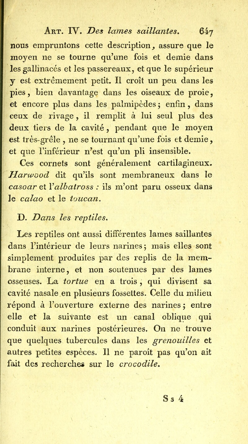 nous empruntons cette description^ assure que le moyen ne se tourne qu’une fois et demie dans les gallinacés et les passereaux, et que le supérieur y est extrêmement petit. Il croît un peu dans les pies, bien davantage dans les oiseaux de proie, et encore plus dans les palmipèdes ; enfin, dans ceux de rivage, il remplit à lui seul plus des deux tiers de la cavité, pendant que le moyen est très-grêle , ne se tournant qu’une fois et demie, et que l’inférieur n’est qu’un pli insensible. Ces cornets sont généralement cartilagineux. Harwoocl dit qu’ils sont membraneux dans le casoar et Valbatross : ils m’ont paru osseux dans le calao et le toucan, D. Dans les reptiles. Les reptiles ont aussi différentes lames saillantes dans l’intérieur de leurs narines ; mais elles sont simplement produites par des replis de la mem- brane interne, et non soutenues par des lames osseuses. La tortue en a trois , qui divisent sa cavité nasale en plusieurs fossettes. Celle du milieu répond à l’ouverture externe des narines j entre elle et la suivante est un canal oblique qui conduit aux narines postérieures. On ne trouve que quelques tubercules dans les grenouilles et autres petites espèces. Il ne paroît pas qu’on ait fait des recherches sur le crocodile. S s 4