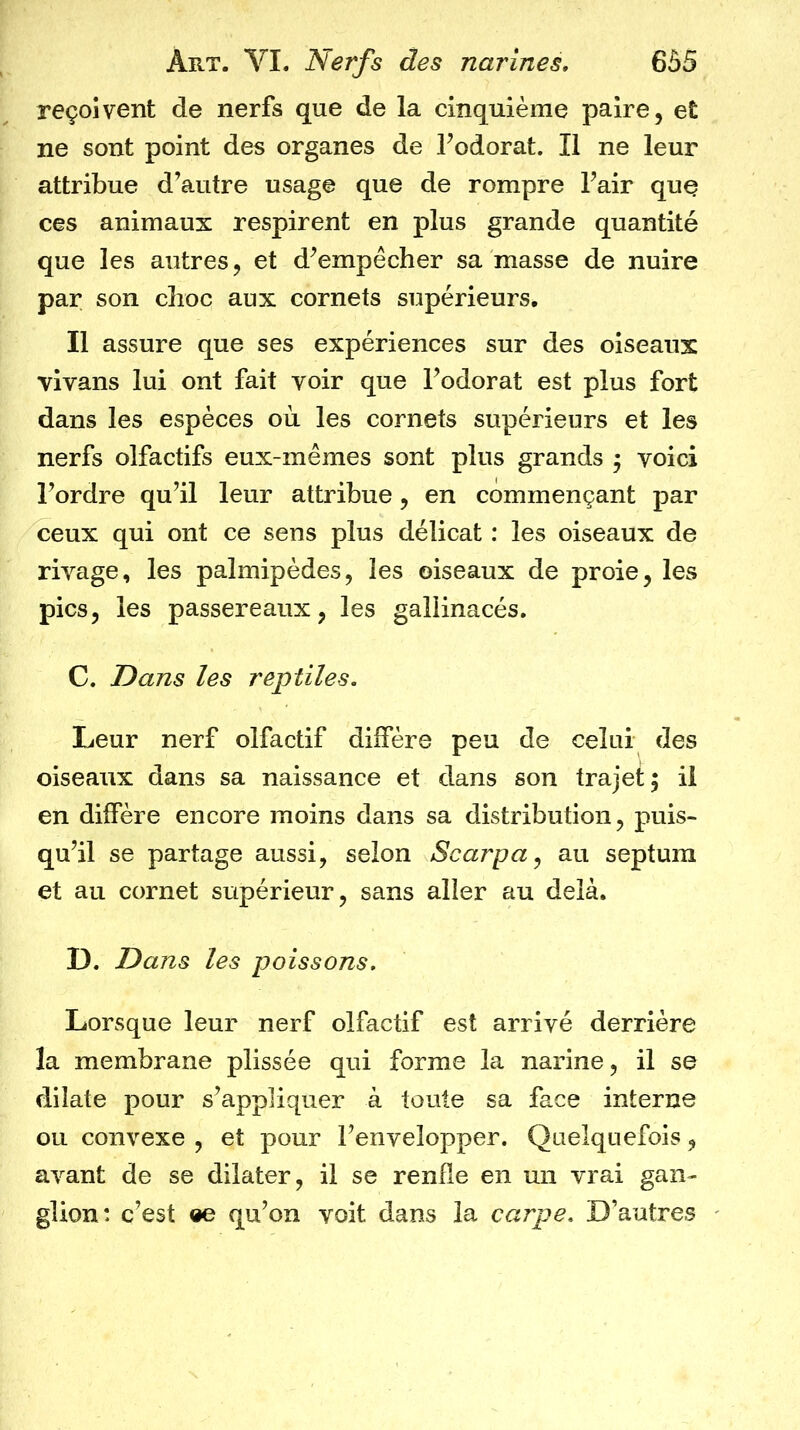 reçoivent de nerfs que de la cinquième paire, et ne sont point des organes de Fodorat. Il ne leur attribue d’autre usage que de rompre l’air que ces animaux respirent en plus grande quantité que les autres, et d’empêcher sa masse de nuire par son choc aux cornets supérieurs. Il assure que ses expériences sur des oiseaux vivans lui ont fait voir que l’odorat est plus fort dans les espèces où les cornets supérieurs et les nerfs olfactifs eux-mêmes sont plus grands 5 voici l’ordre qu’il leur attribue, en commençant par ceux qui ont ce sens plus délicat : les oiseaux de rivage, les palmipèdes, les oiseaux de proie, les pics, les passereaux, les gallinacés, C. Dans les reptiles. Leur nerf olfactif diffère peu de celui des oiseaux dans sa naissance et dans son trajet; il en diffère encore moins dans sa distribution, puis- qu’il se partage aussi, selon Scarpa^ au septum et au cornet supérieur, sans aller au delà. D. Dans les poissons. Lorsque leur nerf olfactif est arrivé derrière la membrane plissée qui forme la narine, il se dilate pour s’appliquer à toute sa face interne ou convexe , et pour l’envelopper. Quelquefois, avant de se dilater, il se renfle en un vrai gan- glion: c’est «e qu’on voit dans la carpe. D’autres