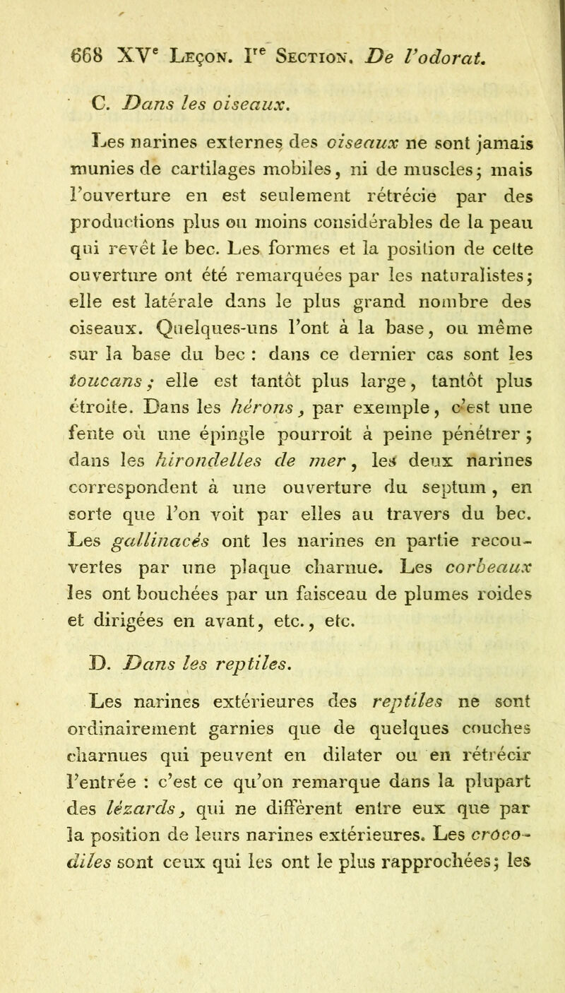 C. Dans les oiseaux. Les narines externes, des oiseaux ne sont jamais munies de cartilages mobiles, ni de muscles, mais Fouverture en est seulement rétrécie par des productions plus ou moins considérables de la peau qui revêt le bec. Les formes et la position de cette ouverture ont été remarquées par les naturalistes; elle est latérale dans le plus grand nombre des oiseaux. Quelques-uns Font à la base, ou même sur la base du bec : dans ce dernier cas sont les toucans ; elle est tantôt plus large, tantôt plus étroite. Dans les hérons ^ par exemple, c’est une fente où une épingle pourroit à peine pénétrer ; dans les hirondelles de 771er, les deux narines correspondent à une ouverture du septum, en sorte que Fon voit par elles au travers du bec. Les gallinacés ont les narines en partie recou- vertes par une plaque charnue. Les corbeaux les ont bouchées par un faisceau de plumes roides et dirigées en avant, etc., etc. D. Dans les reptiles. Les narines extérieures des reptiles ne sont ordinairement garnies que de quelques couches charnues qui peuvent en dilater ou en rétrécir Feutrée : c’est ce qu’on remarque dans la plupart des lézards, qid ne diffèrent entre eux que par la position de leurs narines extérieures. Les croco- diles sont ceux qui les ont le plus rapprochées; les