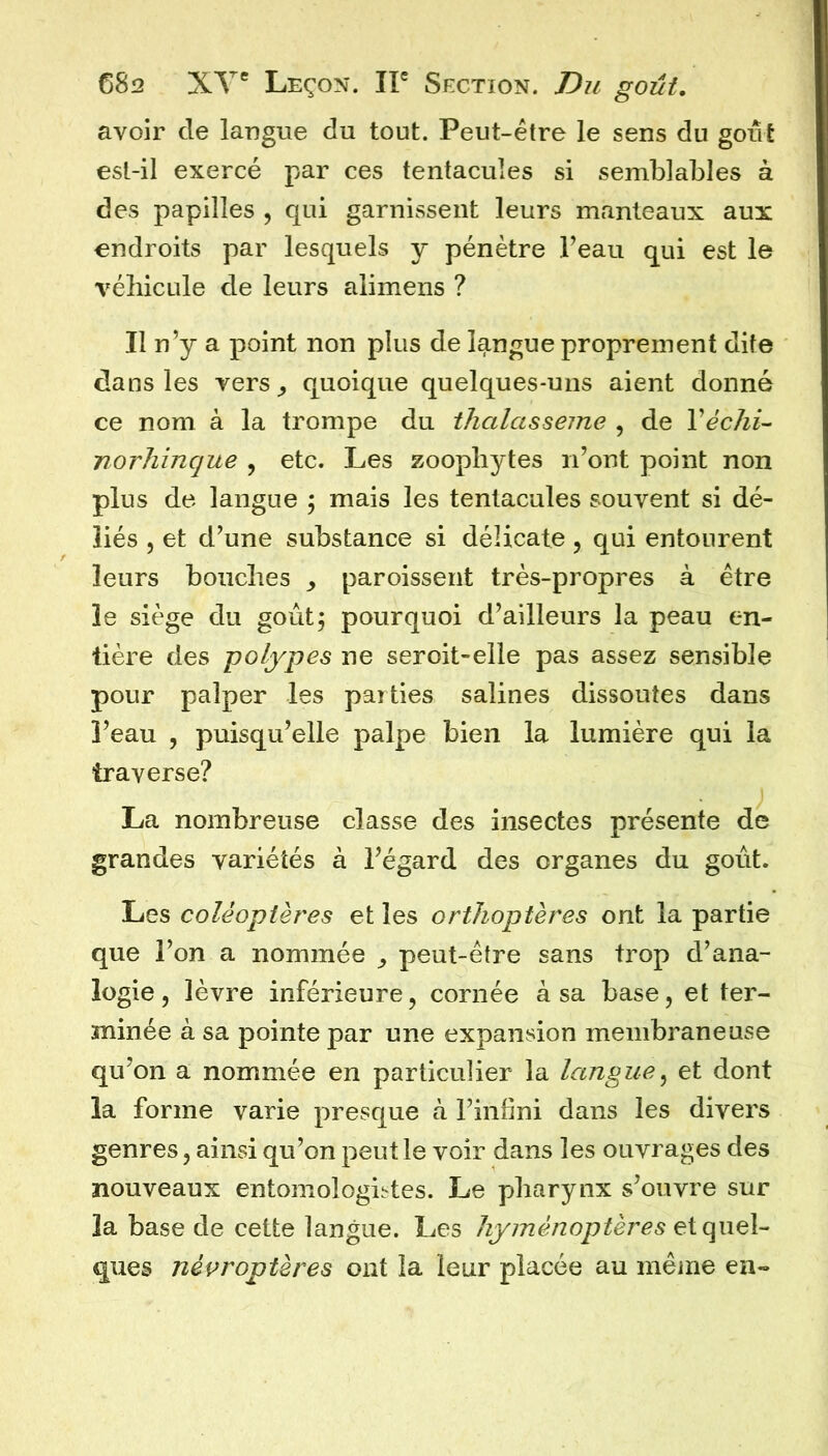 avoir de langue du tout. Peut-être le sens du goût est-il exercé par ces tentacules si semblables à des papilles , qui garnissent leurs manteaux aux endroits par lesquels y pénètre Feau qui est le véhicule de leurs alimens ? Il n’y a point non plus de langue proprement dite dans les vers^ quoique quelques-uns aient donné ce nom à la trompe du thalasseme , de VéchU norhinque , etc. Les zoopliytes n’ont point non plus de langue 5 mais les tentacules souvent si dé- liés 5 et d’une substance si délicate, qui entourent leurs bouches paroissent très-propres à être le siège du goût, pourquoi d’ailleurs la peau en- tière des -polypes ne seroit-elie pas assez sensible pour palper les parties salines dissoutes dans l’eau , puisqu’elle palpe bien la lumière qui la traverse? La nombreuse classe des insectes présente de grandes variétés à l’égard des organes du goût. Les coléoptères et les orthoptères ont la partie que l’on a nommée ^ peut-être sans trop d’ana- logie, lèvre inférieure, cornée à sa base, et ter- minée à sa pointe par une expansion membraneuse qu’on a nommée en particulier la langue^ et dont la forme varie presque à l’infini dans les divers genres, ainsi qu’on peut le voir dans les ouvrages des nouveaux entomologii'tes. Le pharynx s’ouvre sur la base de cette langue. Les hyménoptères ques néproptères ont la leur placée au même en-