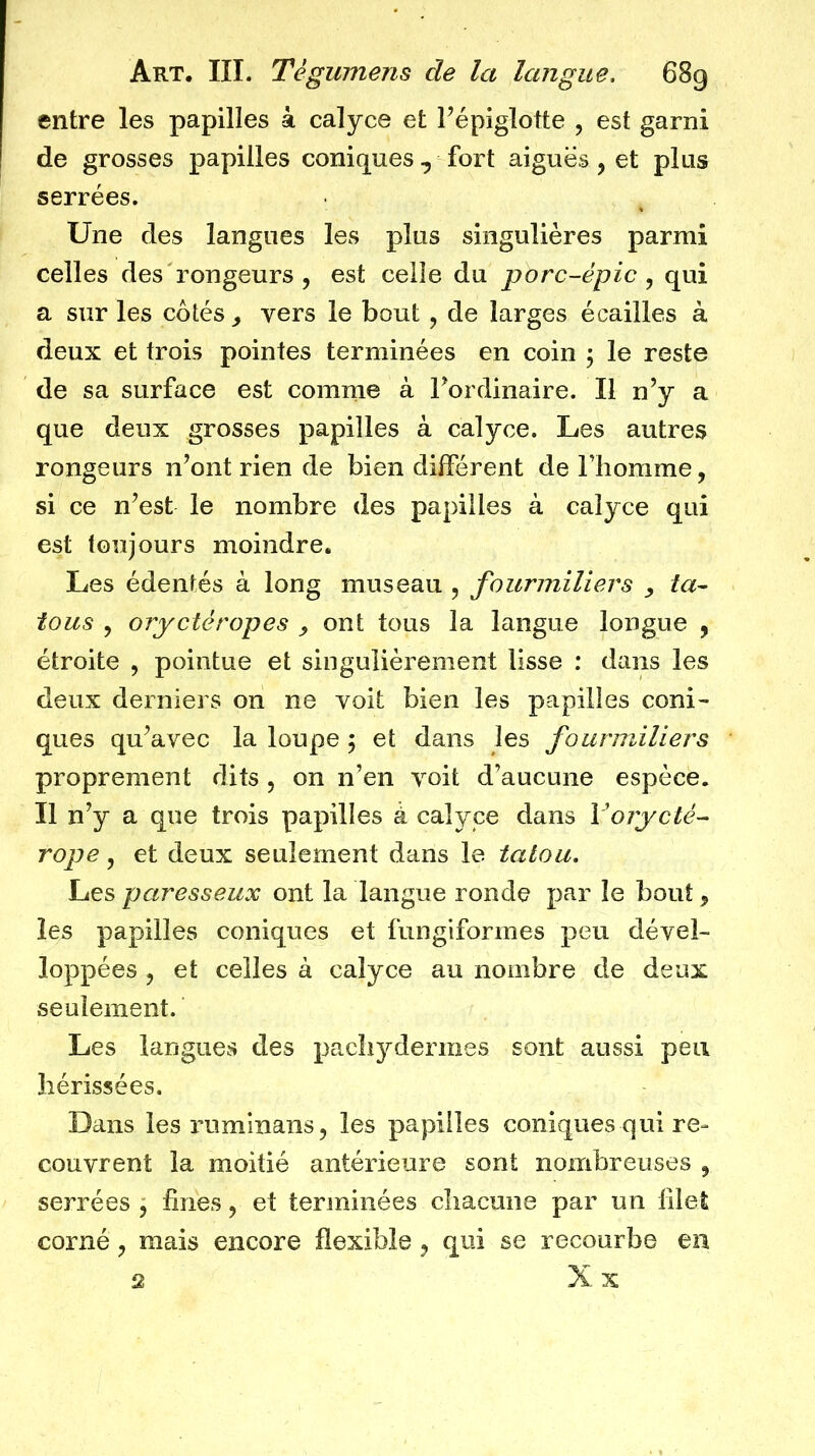 entre les papilles à calyce et Pépiglotte , est garni de grosses papilles coniques, fort aiguës, et plus serrées. Une des langues les plus singulières parmi celles des rongeurs, est celle du porc-épic ^ qui a sur les cotés vers le bout, de larges écailles à deux et trois pointes terminées en coin , le reste de sa surface est comme à Fordinaire. Il n’y a que deux grosses papilles à calyce. Les autres rongeurs n’ont rien de bien différent de Fhomme, si ce n’est le nombre des papilles à calyce qui est toujours moindre. Les édentés à long museau , fourmiliers ta^ tous 5 orycléropes ^ ont tous la langue longue , étroite , pointue et singulièrement lisse : dans les deux derniers on ne voit bien les papilles coni- ques qu’avec la loupe ; et dans les fourmiliers proprement dits , on n’en voit d’aucune espèce. Il n’y a que trois papilles à calyce dans Voiycté- rope y et deux seulement dans le tatou. Les paresseux ont la langue ronde par le bout y les papilles coniques et fungiformes peu dével- loppées y et celles à calyce au nombre de deux seulement. Les langues des pachydermes sont aussi peu hérissées. Dans lesruminans, les papilles coniques qui re- couvrent la moitié antérieure sont nombreuses , serrées , fines y et terminées chacune par un filet corné y mais encore flexible y qui se recourbe en X X ü