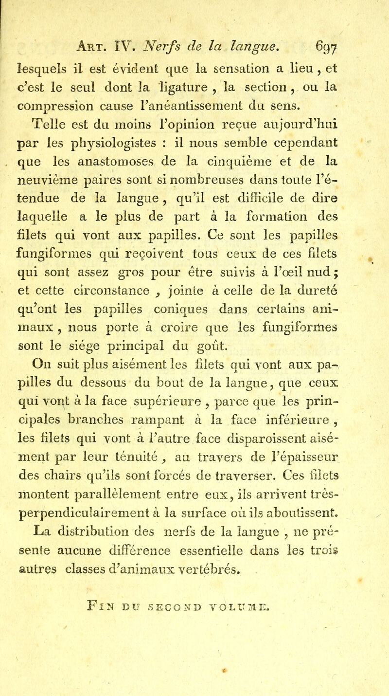 lesquels il est évident que la sensation a lieu , et c’est le seul dont îa ligature , la section , ou la compression cause l’anéantissement du sens. Telle est du moins l’opinion reçue aujourd’hui par les physiologistes : il nous semble cependant que les anastomoses de la cinquième et de la neuvième paires sont si nombreuses dans toute l’é- tendue de la langue , qu’il est difficile de dire laquelle a le plus de part à la formation des filets qui vont aux papilles. Ce sont les papilles fungiformes qui reçoivent tous ceux de ces filets qui sont assez gros pour être suivis à l’oeil nud; et cette circonstance , jointe à celle de la dureté qu’ont les papilles coniques dans certains ani- maux 5 nous porte à croire que les fungiformes sont le siège principal du goût. On suit plus aisément les filets qui vont aux pa- pilles du dessous du bout de la langue, que ceux qui vont à la face supérieure , parce que les prin- cipales branches rampant à la face inférieure , les filets qui vont à l’autre face disparoissent aisé- ment par leur ténuité , au travers de l’épaisseur des chairs qu’ils sont forcés de traverser. Ces filets montent parallèlement entre eux, ils arrivent très- perpendiculairement à la surface où ils aboutissent. La distribution des nerfs de la langue , ne pré- sente aucune différence essentielle dans les trois autres classes d’animaux vertébrés. Fîn du second volume.