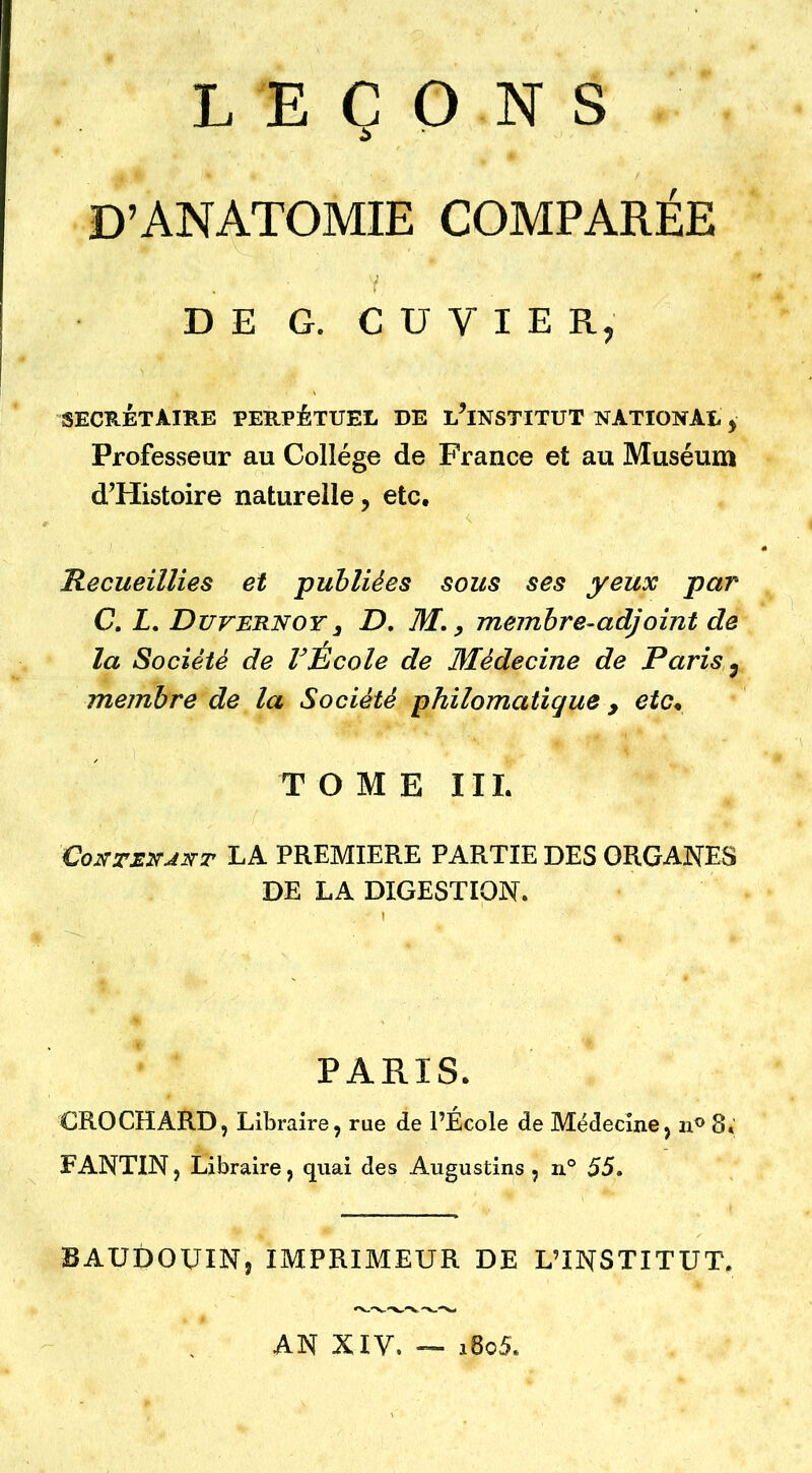 LEÇONS D’ANATOMIE COMPARÉE DE G. CUVIER, SECRETAIRE PERPÉTUEL DE L^INSTITUT NATIONAL y Profesvseur au Collège de France et au Muséum d’Histoire naturelle, etc, 'Recueillies et -publiées sous ses yeux par C. L, Duvernoy3 D, M, y membre-adjoint de la Société de VÉcole de Médecine de Paris ^ membre de la Société philomatique , etc* TOME III. LA PREMIERE PARTIE DES ORGANES DE LA DIGESTION. PARIS. CROCHARD, Libraire, rue de l’École de Médecine, n® 8. PANTIN, Libraire, quai des Augustins , n° 55. BAUDOUIN, IMPRIMEUR DE L’INSTITUT. AN XIV. — i6o5.