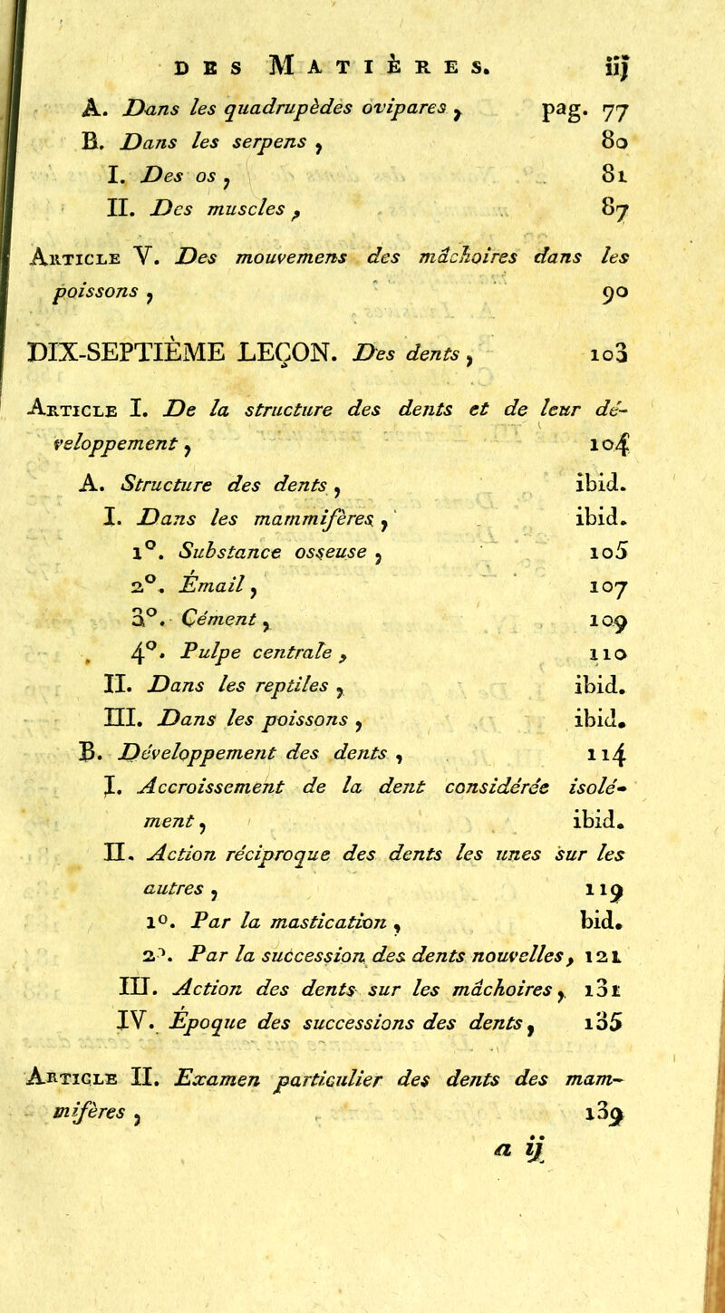 A. D<ins les quadrupèdes ovipares y B. Dans les serpens j I. Des os y II. Des muscles ^ WJ pag. 77 80 81 87 AiiTiCLE V. Des mouvemens des mâchoires dans les poissons y DIX-SEPTIEME LEÇON. Des dents, 103 Article I. De la structure des dents et de leur dé- veloppement ^ 104 A. Structure des dents , ibid. l. Dans les mammifères y ibid. 1*^. Substance osseuse 5 io5 2.®. Émail, 107 Cément y laç 4^. Pulpe centrale y lio II. Dans les reptiles y ibid. m. Dans les poissons y ibid. B» Développement des dents ^ ii4 J. Accroissement de la dent considérée isolé» ment, ibid. H. Action réciproque des dents les unes sur les autres y 11^ lo. Par la mastication , bid. 2^. Par la succession des dents nouvelles, 121 III. Action des dents sur les mâchoires y i3ï JV. Époque des successions des dents y i35 Article II, Examen particulier des dents des mam-- mifères y a ij