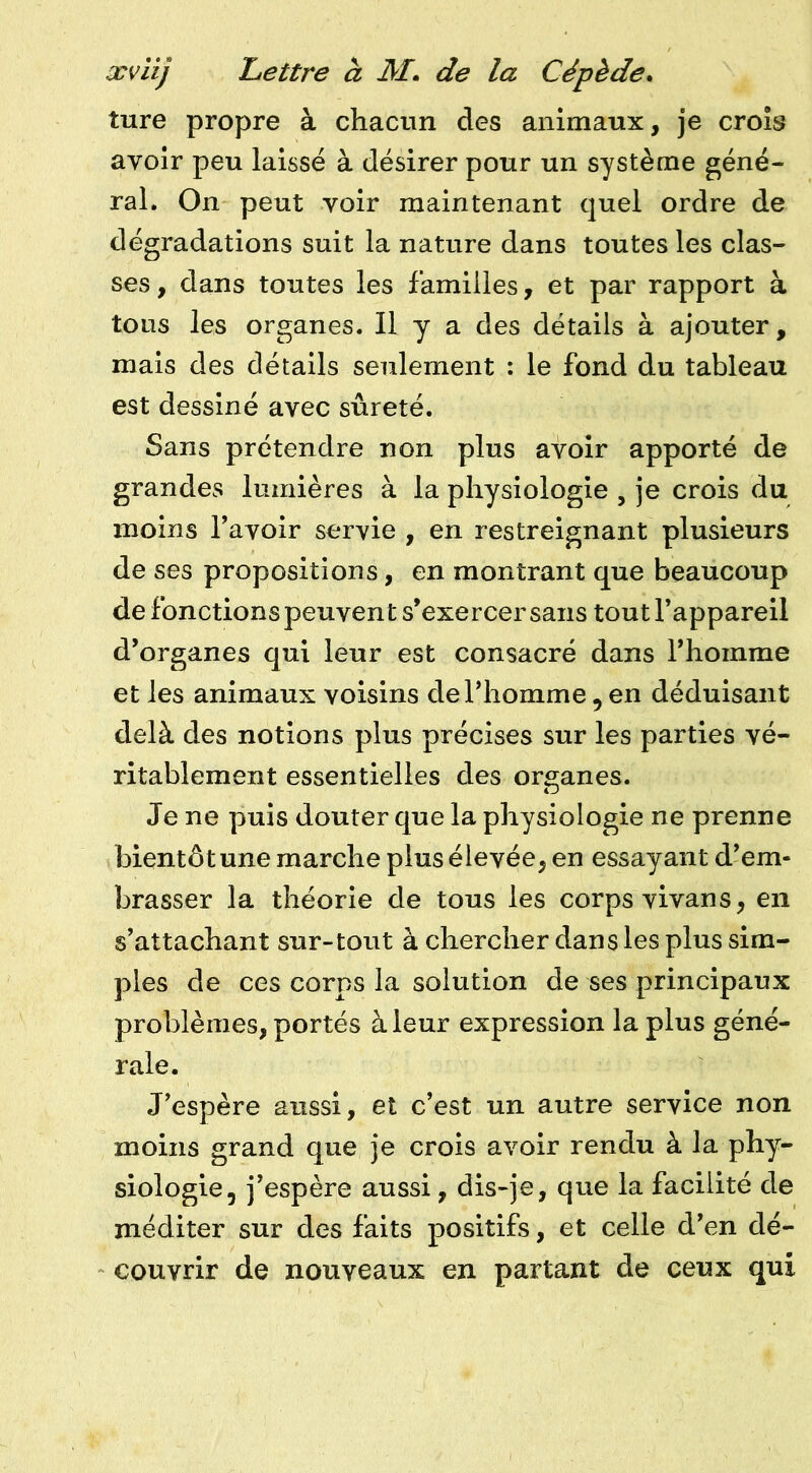 ture propre à chacun des animaux, je croîs avoir peu laissé à désirer pour un système géné- ral. On peut voir maintenant quel ordre de dégradations suit la nature dans toutes les clas- ses, dans toutes les familles, et par rapport à tous les organes. Il y a des détails à ajouter, mais des détails seulement : le fond du tableau est dessiné avec sûreté. Sans prétendre non plus avoir apporté de grandes lumières à la physiologie , je crois du moins l’avoir servie , en restreignant plusieurs de ses propositions, en montrant que beaucoup de fonctions peuvent s’exercer sans tout l’appareil d’organes qui leur est consacré dans l’homme et les animaux voisins de l’homme , en déduisant delà des notions plus précises sur les parties vé- ritablement essentielles des organes. Je ne puis douter que la physiologie ne prenne bientôt une marche plus élevée, en essayant d’em- brasser la théorie de tous les corps vivans, en s’attachant sur-tout à chercher dans les plus sim- ples de ces corps la solution de ses principaux problèmes, portés à leur expression la plus géné- rale. J’espère aussi, et c’est un autre service non moins grand que je crois avoir rendu à la phy- siologie, j’espère aussi, dis-je, que la facilité de méditer sur des faits positifs, et celle d’en dé- couvrir de nouveaux en partant de ceux qui