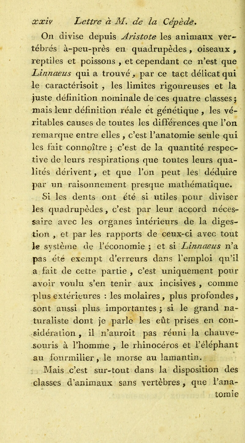 On divise depuis Aristote les animaux ver- tébrés à-peu-près en quadrupèdes y oiseaux , reptiles et poissons , et cependant ce n’est que Linnaeus qui a trouvé ^ par ce tact délicat qui le caractérisoit , les limites rigoureuses et la juste définition nominale de ces quatre classes ; mais leur définition réale et génétique , les vé- ritables causes de toutes les différences que Ton remarque entre elles , c’est l’anatomie seule qui les fait connoître 5 c’est de la quantité respec- tive de leurs respirations que toutes leurs qua- lités dérivent, et que l’on peut les déduire par un raisonnement presque mathématique. Si les dents ont été si utiles pour diviser les quadrupèdes, c’est par leur accord néces- saire avec les organes intérieurs de la diges- tion , et par les rapports de ceux-ci avec tout le système de l’économie 5 et si Lirmaeus n’a pas été exempt d’erreurs dans Teraploi qu’il a fait de cette partie, c’est uniquement pour avoir voulu s’en tenir aux incisives , comme plus extérieures : les molaires, plus profondes, sont aussi plus importantes 5 si le grand na- turaliste dont je parle les eût prises en con- sidération, il n’auroit pas réuni la chauve- souris à l’homme , le rhinocéros et l’éléphant au fourmilier, le morse au lamantin. Mais c’est sur-tout dans la disposition des classes d’animaux sans vertèbres, qite l’ana- tomie