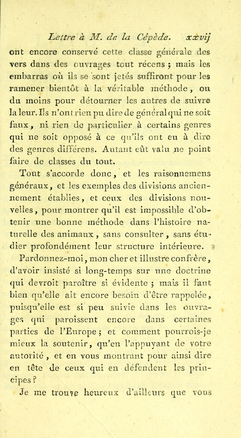 ont encore conservé cette classe générale des vers dans des ouvrages tout récens ; mais les embarras où ils se sont jetés suffiront pour les ramener bientôt à la véritable méthode , ou du moins pour détourner les autres de suivre la leur. Ils n’onî rien pu dire de général qui ne soit faux, ni rien de particulier à certains genres qui ne soit opposé à ce qu’ils ont eu à dire des genres différens. Autant eût valu ne point faire de classes du tout. Tout s’accorde donc, et les raisonnemens généraux, et les exemples des divisions ancien- nement établies, et ceux des divisions nou- velles , pour montrer qu’il est impossible d’ob- tenir une bonne méthode dans l’histoire na- turelle des animaux, sans consulter , sans étu^ dier profondément leur structure intérieure. Pardonnez-moi, mon cher et illustre confrère, d’avoir insisté si long-temps sur une doctrine qui devroit paroître si évidente 5 mais il faut bien qu’elle ait encore besoin d’être rappelée, puisqu’elle est si peu suivie dans les ouvra.- ges qui paroissent encore dans certaines parties de l’Europe 5 et comment pourrois-je mieux la soutenir, qu’en l’appuyant de votre autorité , et en vous montrant pour ainsi dire en tête de ceux qui en défendent les prin- cipes ? Je me trouve heureux d’ailleurs que vous