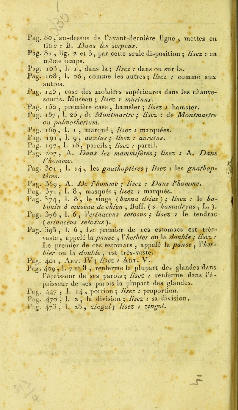 Pag. 8ô/ au-dessus de l’avant-dernière ligne , mettez , en titre : B. JD an s les serpens. Pag. 8i , lig. 2 et 3, par cette seule disposition ; lisez : en même temps. Pag. io3 5 i. 1 , dans la 5 lisez : dans ou sur la. Pag. 108, L 26, comme les autres 5 lisez .v comme aux autres. Pag. 146 , case des molaires supérieures dans les cîiauve- souris. Museau 5 lisez .' niurinus. Pag. i5o, première case , hamsler 5 lisez : hamster. Pag. 167, 1. 2.5 , de Montmartre ; lisez : de Montmartre ou palœotkerium. Pag. 169, 1. 1 , marqué 5 lisez : marquées. Pag. 191 î P 9> auætus ^ lisez : auratiis.. Pag. 197^ 1. 18, pareils 5 lisez: pareil. Pag. 207, A. Dans les mammifères^ lisez : A. Dans Dhomme* Pag. 3oi , 1. 14 5 les gnathoptères ^ lisez : les gnathap^ tères. Pag. 369 5 A. De Vliomme ; lisez : Dans l*homme* Pag. 371 5 1. 8 J masqués 5 lisez ; marqués. Pag. *■^74? !• 8, le singe {hasna drias ) } lisez : le ha- hoiiin à museau de chien , Buff. ( s. hamadryas , L. ), Pag. 376 , 1. 6 , Verinaceus setosus } lisez : le tendrac ( erinaceus setosus ). Pag. 3q3 , 1. 6 , Le premier de ces estomacs est très- vaste , appelé la panse , Vherbier ou la double / lisez : I Le premier de ces estomacs , appelé la panse, Vlièr- b 1er ou la double , est très-va s te. Pag. 4^1 , Art. IV 5 lisez : Art. V. Pag. 409,1. 7 et 8 , renferme la plupart des glandes dans Pépaisseur de ses parois 5 lisez : renferme dans i'é-^ pai'sseür de ses parois la plupart des glandes. Pag. 447 î 1. 14? portion 5 lisez : proportion. Pag. 470 7 !• 2 > 1^ division j lisez : sa division, P.ig, 4/ 3 ? 1. 28 , zingal ^ lisez : zingel.