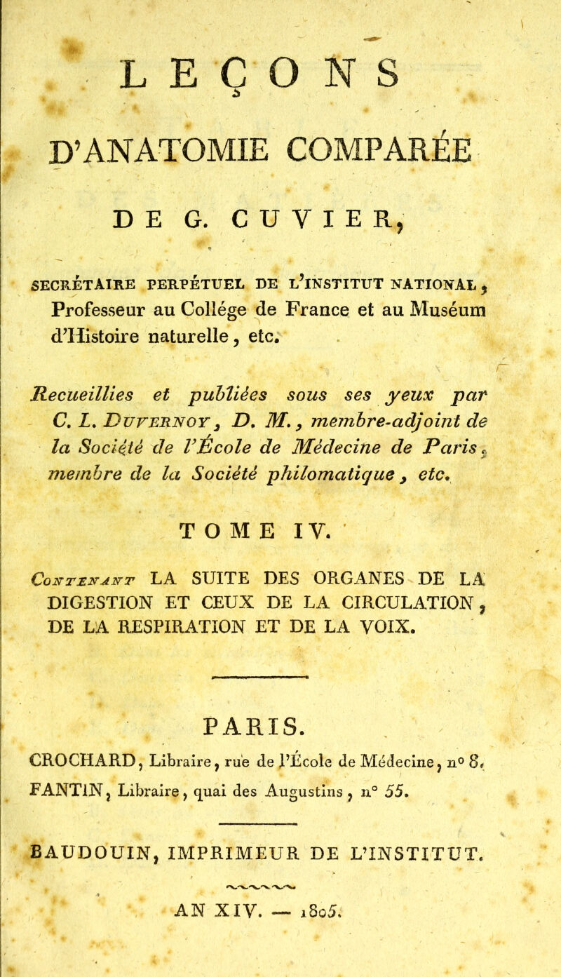 LEÇONS D’ANATOMIE COMPARÉE DE G. C U Y I E R, secrétaire perpétuel de l’institut national , Professeur au Collège de France et au Muséum d’Histoire naturelle, etc. Recueillies et -publiées sous ses yeux par C. L. Duvernoy3 D. M., membre-adjoint de la Société de l’École de Médecine de Paris. membre de la Société philomatique , etc. TOME I Y. Coimir-dirT LA SUITE DES ORGANES DE LA DIGESTION ET CEUX DE LA CIRCULATION, DE LA RESPIRATION ET DE LA VOIX. PARIS. CROCHARD, Libraire, rue de l’École de Médecine, n° 8. FANT1N, Libraire, quai des Augustins , n° 55. BAUDOUIN, IMPRIMEUR DE L’INSTITUT. AN XIV. — i8o5.