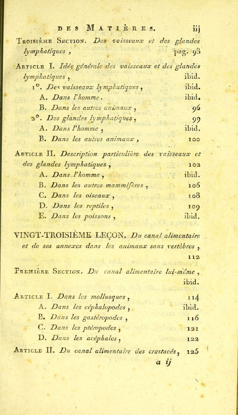 des Matière s, nj Troisième Section. Des vaisseaux et des glandes lympIIatiques , pag. 93 Article I. Idée générale des vaisseaux et des glandes lymphatiques , ibid. 1°. Deç vaisseaux lymphatiques 9 ibid. A. Dans l'homme. ibid# B. Dans les autres aiiimaux ? y6 3°. Des glandes lymphatiques ^ ç;() A. Dans rhomme ? ibid. B. Dans les autres animaux , 100 Article II. Description particulière des vaisseaux et des glandes lymphatiques , 102 A. Dans Vhomme ? ibid. B. Dans les autres mammifères ? 106 C. Dans les oiseaux ? 108 D. Dans les reptiles ? 109 E. Dans les poissons 9 ibid. YINGT-TPlOISIÈME LEÇON. Du canal alimentaire et de ses annexes dans les animaux sans vertèbres ? lia Première Section, Du canal alimentaire lui-même , ibid. Article le Dans les mollusques 9 A. Dans les céphalopodes ? ibid. B. Dans les gastéropodes ? 116 C. Dans les ptéropodes ? 121 D. Dans les acéphales y 123