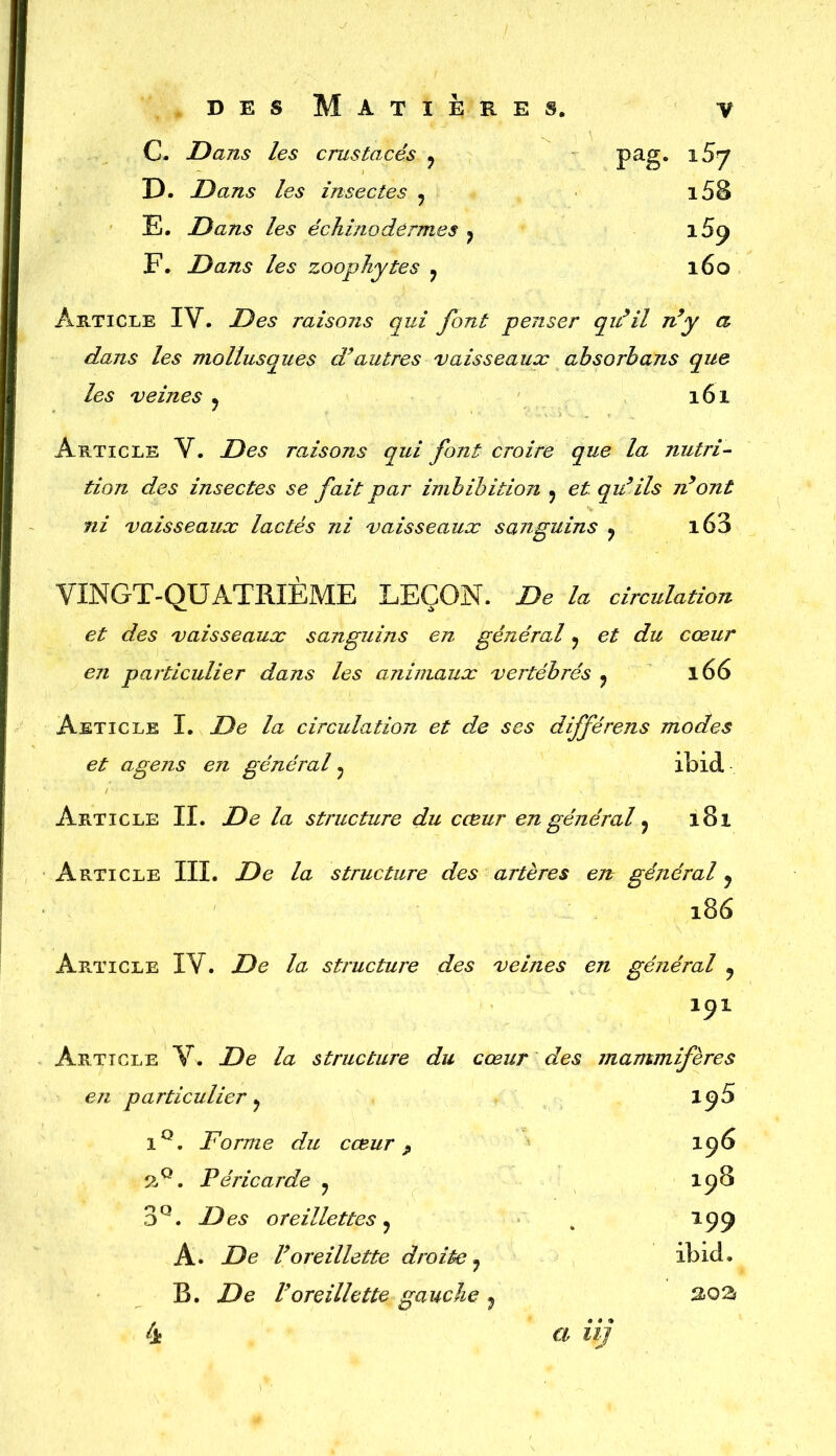 C. JD ans les crustacés ? pag. 1^7 D. Dans les insectes y i58 E. Dans les échinodêrmes ? i5p F. Dans les zoophytes y 160 Article IV. Des raisons qui font penser qu’il n’y a dans les mollusques d9autres vaisseaux absorhans que les veines ? 161 Article V. Des raisons qui font croire que la nutri- tion des insectes se fait par imbibition y et qu’ils n’ont ni vaisseaux lactés ni vaisseaux sanguins ? i63 VINGT-QUATRIEME LEÇON. De la circulation et des vaisseaux sanguins en général y et du cœur en particulier dans les animaux vertébrés y 166 Aeticle I. De la circulation et de ses différens modes et agens en général y ibid Article II. De la structure du cœur en général y 181 Article III. De la structure des artères en général y 186 Article IV. De la structure des veines en général 9 191 Article V. De la structure du cœur des mammifères en particulier y 195 1Q. JF orme du cœur P I96 2°. Péricarde y I98 3Q. Des oreillettes y . 199 A. De l’oreillette droite y ibid. B. De l’oreillette gauche y 4. a iij