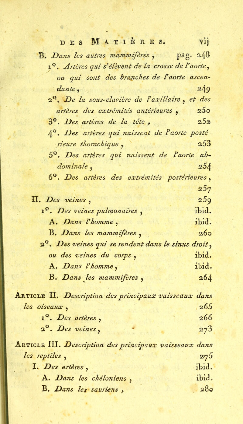 B. Dans les autres mammifères ? pag. ^4^ iQ. Artères qui s’élèvent de la crosse de l’aorte} ou qui sont des branches de Faorte ascen- dante y ^49 2Q, De la sous-clavière de F axillaire y et des artères des extrémités antérieures y 260 3°. Des artères de la tête , 2.5% 4°. Des artères qui naissent de l’aorte posté rieure thorachique y 253 5Q. Des artères qui naissent de l’aorte ab- dominale 9 254 6°. Des artères des extrémités postérieures ? 2,5q il. Des veines ? 269 1°. Des veines pulmonaires ? ibid. A. Dans l’homme ? ibid. B. Dans les mammifères y 260 2°. Des veines qui se rendent dans le sinus droit ? ou des veines du corps y ibid. A. Dans l’homme y ibid. B. Dans les mammifères y 264 Article II. Description des principaux vaisseaux dans les oiseaux y 265 1°. Des artères y 266 2°. Des veines y * 2^3 Article III. Description des principaux vaisseaux dans les reptiles y 27 5 I. Des artères y ibid. ibid. A. Dans les chéloniens