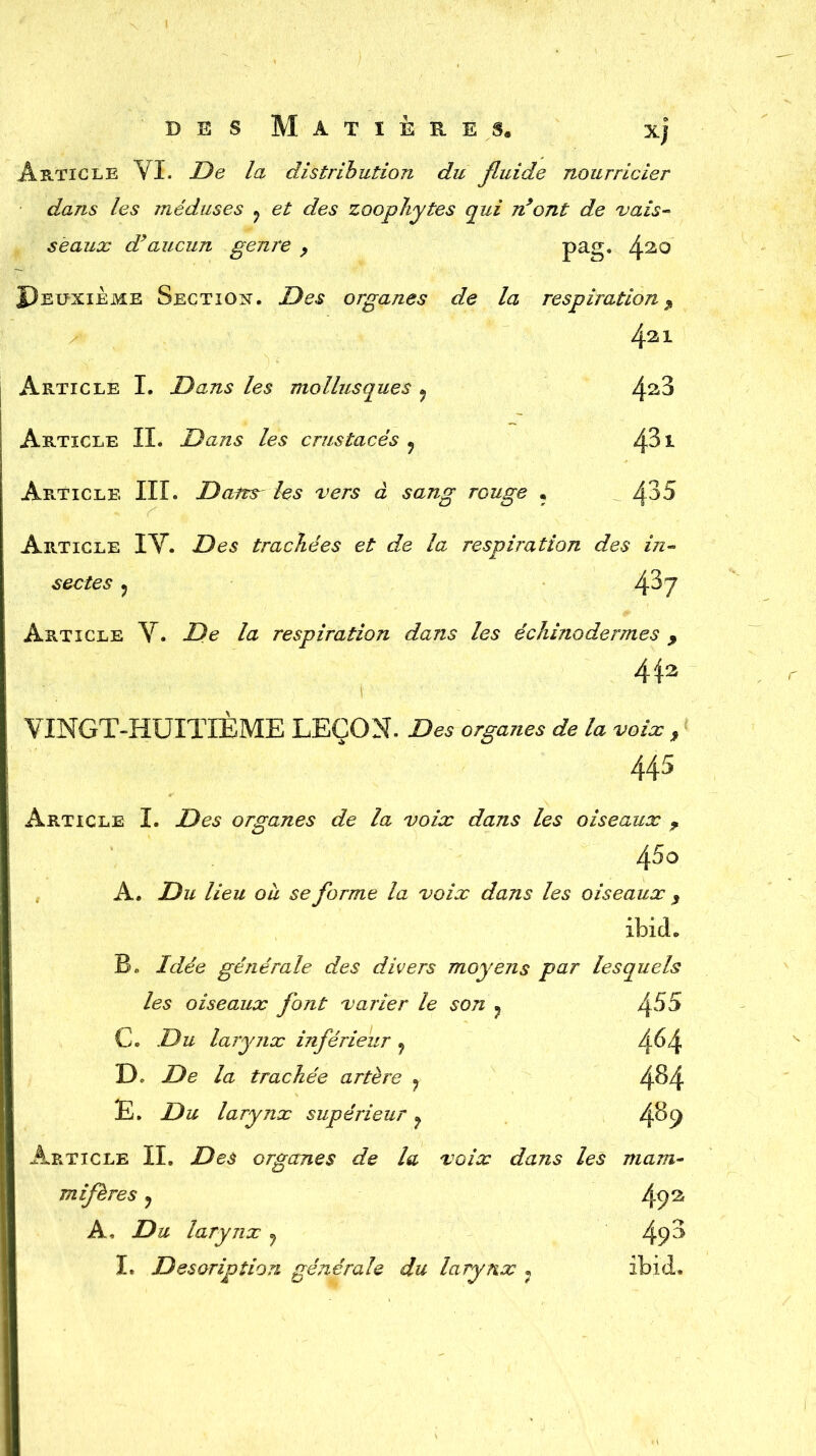 Article VI. De la distribution du fluide nourricier dans les méduses ? et des zoophytes qui n’ont de vais- seaux dyaucun genre y pag. 42,0 Deuxieme Section. Des organes de la respiration, 4^1 Article I. Dans les mollusques 7 4^3 Article II. Dans les crustacés ? éfôt Article III. Dans les vers à sang rouge ? 4^5 Article IV. Des trachées et de la respiration des in- sectes , 4^7 Article V. De la respiration dans les échinodermes , 4 42 VINGT-HUITIÈME LEÇON. Des o/gu«es * la voix , 445 Article I. -Dus organes de la voix dans les oiseaux f 45o A. Ab lieu ou se forme la voix dans les oiseaux , ibicL B» Idée générale des divers moyens par lesquels les oiseaux font varier le son ? 455 C. Ab larynx inférieur f 4^4 De De la trachée artère 7 4^4 E. Du larynx supérieur ? 4^9 Article II. Des organes de la voix dans les mam- mifères y 49a A, Du larynx ? 4(D I. Description générale du larynx , Ibid.