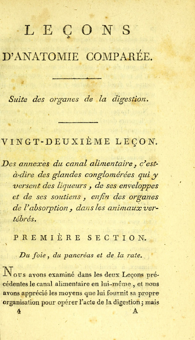 LEÇONS D’ANATOMIE COMPARÉE. Suite des organes de la digestion. VINGT-DEUXIÈME LEÇON*. Des annexes du canal alimentaire , c’est- à-dire des glandes conglomérées qui y versent des liqueurs , de ses enveloppes et de ses soutiens, enfin des organes de l’absorption ? dans les animaux ver- tébrés. PREMIÈRE SECTION. Du foie, du pancréas et de la rate. -INi ous avons examiné dans les deux Leçons pré- cédentes le canal alimentaire en lui-même , et nous avons apprécié les moyens que lui fournit sa propre organisation pour opérer Pacte de la digestion ; mais 4 A