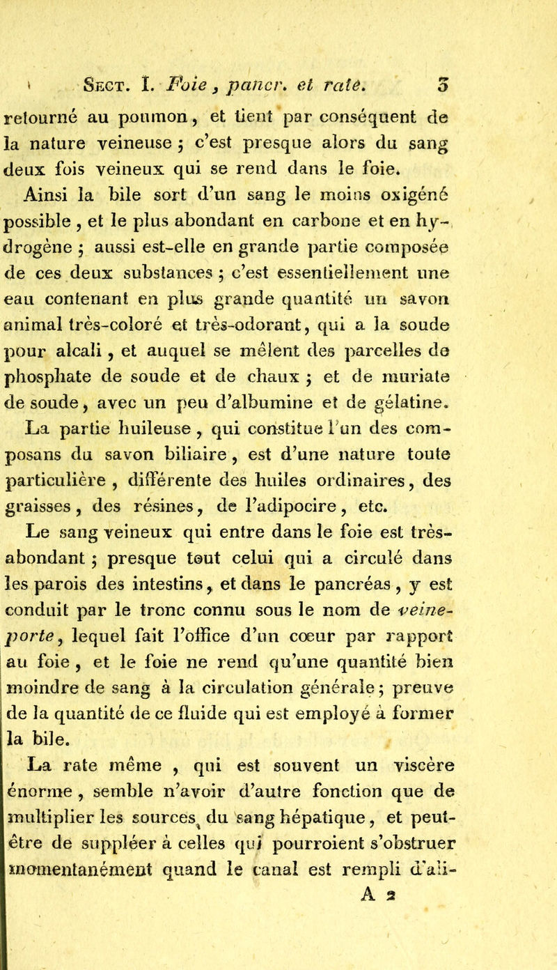 retourné au poumon, et tient par conséquent cle la nature veineuse ; c’est presque alors du sang deux fois veineux qui se rend dans le foie. Ainsi la bile sort d’un sang le moins oxigéné possible , et le plus abondant en carbone et en hy- drogène ; aussi est-elle en grande partie composée de ces deux substances; c’est essentiellement une eau contenant en plus grande quantité un savon animal très-coloré et très-odorant, qui a la soude pour alcali ? et auquel se mêlent des parcelles de phosphate de soude et de chaux ; et de muriate de soude > avec un peu d’albumine et de gélatine. La partie huileuse , qui constitue Tun des com- posons du savon biliaire , est d’une nature toute particulière , différente des huiles ordinaires, des graisses , des résines, de l’adipocire , etc. Le sang veineux qui entre dans le foie est très- abondant ; presque tout celui qui a circulé dans les parois des intestins, et dans le pancréas , y est conduit par le tronc connu sous le nom de veine- porte? lequel fait l’office d’un cœur par rapport au foie , et le foie ne rend qu’une quantité bien moindre de sang à la circulation générale ; preuve i de la quantité de ce fluide qui est employé à former la bile. La rate même , qui est souvent un viscère énorme , semble n’avoir d’autre fonction que de multiplier les sources^ du sang hépatique ? et peut- être de suppléer à celles qui pourroient s’obstruer momentanément quand le canal est rempli d/ali- A 2