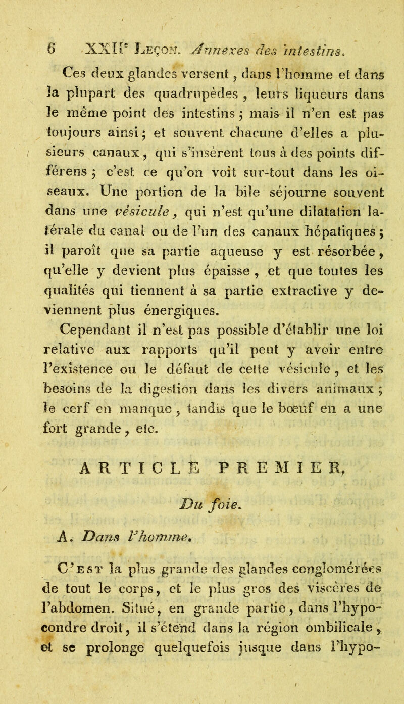 Ces deux glandes versent, dans l’homme et dam la plupart des quadrupèdes , leurs liqueurs dans le même point des intestins ; mais il n’en est pas toujours ainsi; et souvent, chacune d’elles a plu- sieurs canaux , qui s’insèrent tous à des points dif- férens ; c’est ce qu’on voit sur-tout dans les oi- seaux. Une portion de la hile séjourne souvent dans une vésicule, qui n’est qu’une dilatation la- térale du canal ou de l’un des canaux hépatiques ; il paroît que sa partie aqueuse y est résorbée, qu’elle y devient plus épaisse , et que toutes les qualités qui tiennent à sa partie extractive y de- viennent plus énergiques. Cependant il n’est pas possible d’établir une loi relative aux rapports qu’il peut y avoir entre l’existence ou le défaut de cette vésicule , et les besoins de la digestion dans les divers animaux ; le cerf en manque , tandis que le bœuf en a une fort grande , etc. ARTICLE PREMIER, Du foie. A. Dans Vhomme. C’est la plus grande des glandes conglomérées de tout le corps, et le plus gros des viscères de l’abdomen. Situé, en grande partie, dans l’hypo- condre droit, il s’étend dans la région ombilicale , et se prolonge quelquefois jusque dans l’bypo-