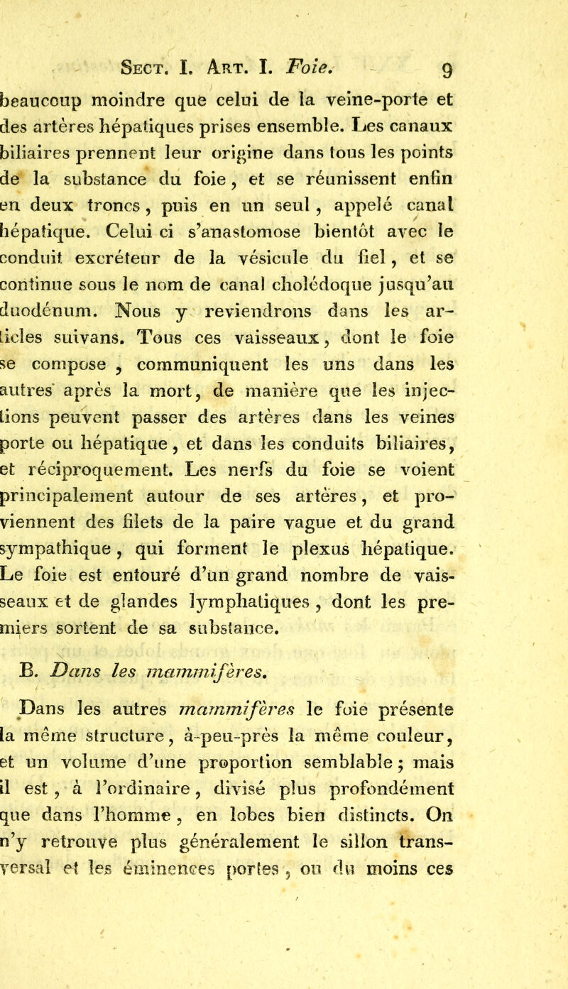 beaucoup moindre que celui de la veine-porte et des artères hépatiques prises ensemble. Les canaux biliaires prennent leur origine dans tous les points de la substance du foie, et se réunissent enfin en deux troncs, puis en un seul , appelé canal hépatique. Celui ci s’anastomose bientôt avec le conduit excréteur de la vésicule du liel, et se continue sous le nom de canal cholédoque jusqu’au duodénum. Nous y reviendrons dans les ar- ticles suivans. Tous ces vaisseaux, dont îe foie se compose , communiquent les uns dans les autres après la mort, de manière que les injec- tions peuvent passer des artères dans les veines porte ou hépatique, et dans les conduits biliaires, et réciproquement. Les nerfs du foie se voient principalement autour de ses artères, et pro- viennent des filets de la paire vague et du grand sympathique, qui forment le plexus hépatique. Le foie est entouré d’un grand nombre de vais- seaux et de glandes lymphatiques , dont les pre- miers sortent de sa substance, B. Dans les mammifères. Dans les autres mammifères le foie présente la même structure, à-peu-près la même couleur, et un volume d’une proportion semblable ; mais il est , à l’ordinaire, divisé plus profondément que dans l’homme , en lobes bien distincts. On n’y retrouve plus généralement le sillon trans- versal et les éminences portes 5 on du moins ces