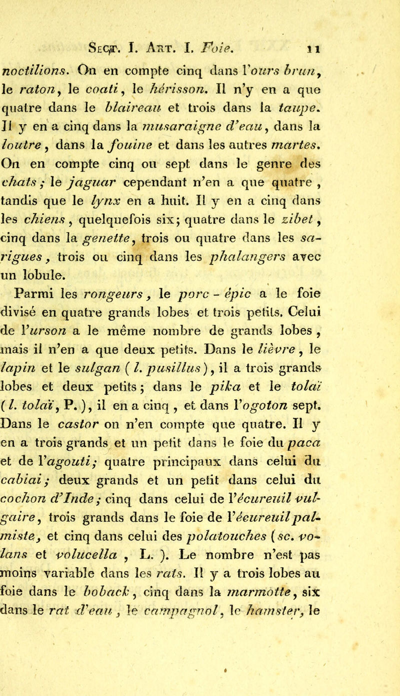 noctilions. On en compte cinq clans Y ours brun, le raton y le coati y le hérisson. Il n’y en a que quatre dans le blaireau et trois clans la taupe* Il y en a cinq dans la musaraigne d’eau y dans la loutre y dans la fouine et dans les autres martes. On en compte cinq ou sept dans le genre des chats ; le jaguar cependant n’en a que quatre , tandis que le lynx en a huit. Il y en a cinq dans les chiens y quelquefois six; quatre dans le zibet, cinq dans la genette y trois ou quatre dans les sa- rigues y trois ou cinq dans les phalangers avec un lobule. Parmi les rongeurs > le porc - épie a le foie divisé en quatre grands lobes et trois petits. Celui de Vurson a le même nombre de grands lobes , mais il n’en a que deux petits. Dans le lièvre y le lapin et le sulgan ( l. pusillus), il a trois grands lobes et deux petits ; dans le pika et le tolài ( L tolaïy P. )y il en a cinq ? et dans Vogoton sept. Dans le castor on n’en compte que quatre. Il y en a trois grands et un petit dans le foie du paca et de Y agouti; quatre principaux dans celui du cabiai ; deux grands et un petit dans celui du cochon d’Inde ; cinq dans celui de Y écureuil vul- gaire y trois grands dans le foie de Y écureuil paU miste, et cinq dans celui des polatouches ( sc. vo* lans et volucella , L. ). Le nombre n’est pas moins variable dans les rats. Il y a trois lobes au foie dans le boback, cinq dans la marmotte y six dans le rai dé eau , le campagnol y le hamster, le