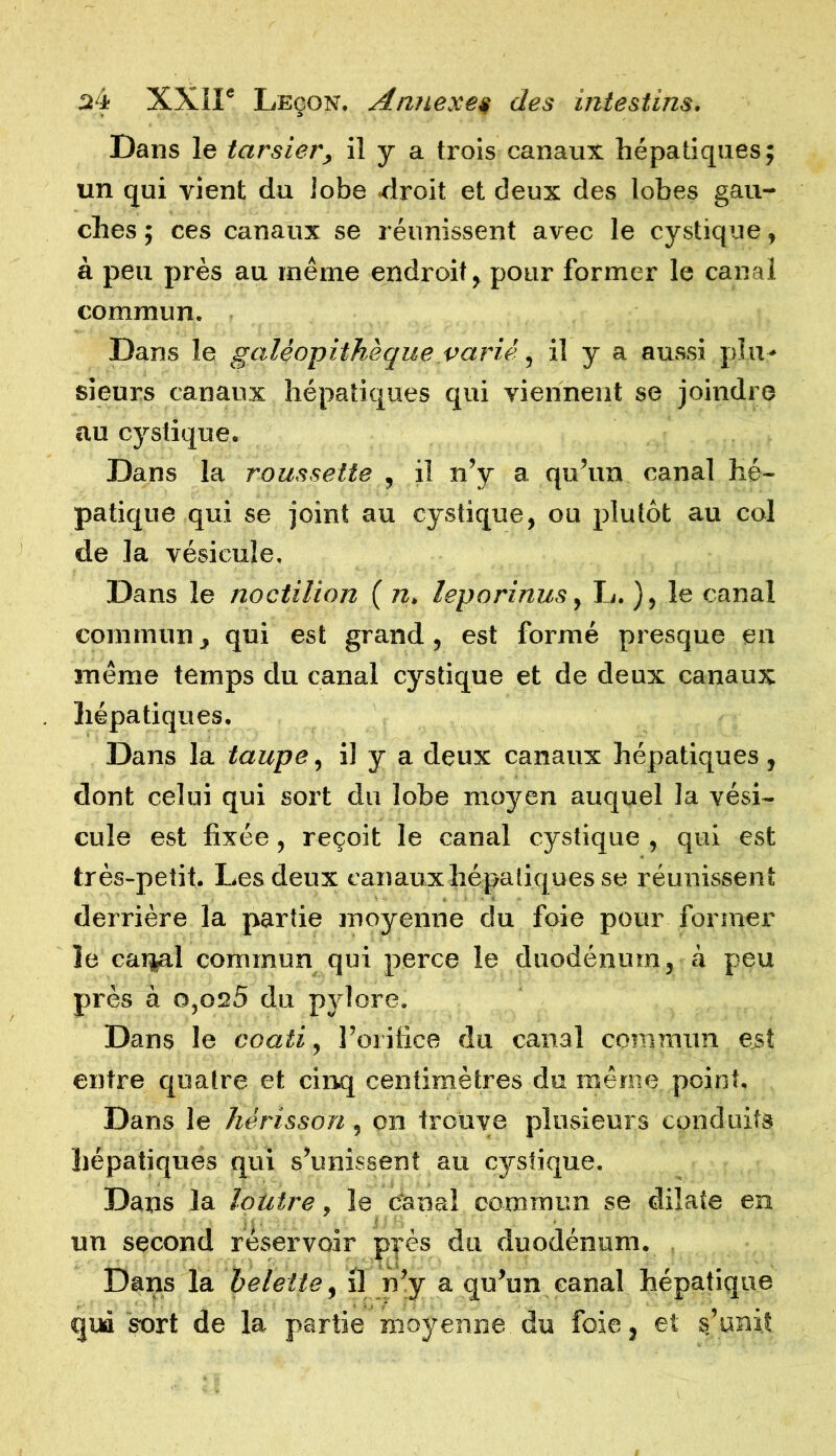 Dans le tarsier, il y a trois canaux hépatiques; un qui rient du lobe droit et deux des lobes gau- ches ; ces canaux se réunissent avec le cystique, à peu près au même endroit, pour former le canal commun. Dans le galeopithèque varié, il y a aussi plu- sieurs canaux hépatiques qui viennent se joindre au cystique. Dans la roussette , il n’y a qu’un canal hé- patique qui se joint au cystique, ou plutôt au col de la vésicule. Dans le noctilion ( n. leporinus, L. ), le canal commun, qui est grand, est formé presque en même temps du canal cystique et de deux canaux hépatiques. Dans la taupe, il y a deux canaux hépatiques, dont celui qui sort du lobe moyen auquel la vési- cule est fixée, reçoit le canal cystique , qui est très-petit. Les deux canauxhépatiquesse réunissent derrière la partie moyenne du foie pour former le carçal commun qui perce le duodénum, à peu près à o,os5 du pylore. Dans le coati, l’orifice du canal commun eût entre quatre et cinq centimètres du même point. Dans le hérisson, on trouve plusieurs conduits hépatiques qui s’unissent au cystique. Dans la loutre, le canal commun se dilate en un second réservoir près du duodénum. Dans la belette, il n’y a qu’un canal hépatique qud sort de la partie moyenne du foie, et s’unit