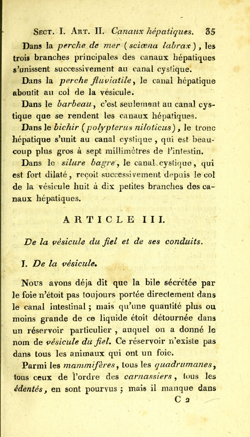 Dans la perche de mer ( sciæna labrax ), les trois branches principales des canaux hépatiques s’unissent successivement au canal cystique. Dans la perche fluviatile, le canal hépatique aboutit au col de la vésicule. Dans le barbeau, c’est seulement au canal cys- tique que se rendent les canaux hépatiques. Dans le bichir (polypterus niloticus) , le tronc hépatique s’unit au canal cystique, qui est beau- coup plus gros à sept millimètres de l’intestin. Dans le silure bagre, le canal cystique, qui est fort dilaté, reçoit successivement depuis le col de la vésicule huit à dix petites branches des ca- naux hépatiques. ARTICLE I I I. De la vésicule du fiel et de ses conduits. I. De la vésicule. Nous avons déjà dit que la bile sécrétée par le foie n’étoit pas toujours portée directement dans le canal intestinal ; mais qu’une quantité plus ou moins grande de ce liquide étoit détournée dans un réservoir particulier , auquel on a donné le nom de vésicule du fiel. Ce réservoir n’existe pas dans tous les animaux qui ont un foie. Parmi les mammifères, tous les quadrumanes, tous ceux de l’ordre des carnassiers, tous les édentés, en sont pourvus j mais il manque dans C'a ' i#