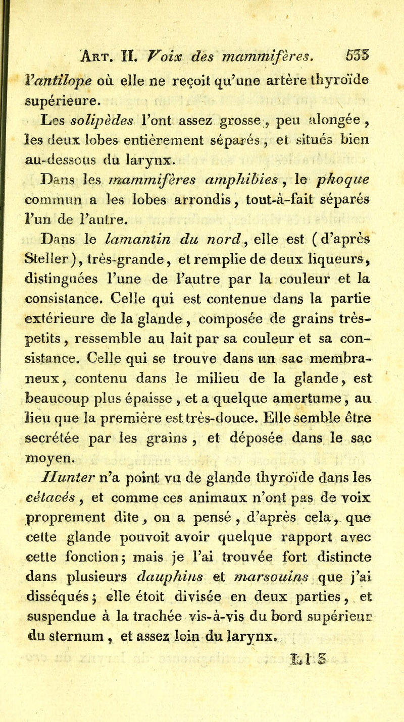 Vantilope où elle ne reçoit qu’une artère thyroïde supérieure. Les solipèdes l’ont assez grosse , peu alongée , les deux lobes entièrement séparés , et situés bien au-dessous du larynx. Dans les mammifères amphibies , le phoque commun a les lobes arrondis , tout-à-fait séparés l’un de l’autre. Dans le lamantin du nord, elle est (d’après Steller ), très-grande, et remplie de deux liqueurs, distinguées l’une de l’autre par la couleur et la consistance. Celle qui est contenue dans la partie extérieure de la glande , composée de grains très- petits , ressemble au lait par sa couleur et sa con- sistance, Celle qui se trouve dans un sac membra- neux, contenu dans le milieu de la glande , est beaucoup plus épaisse , et a quelque amertume, au lieu que la première est très-douce. Elle semble être secrétée par les grains , et déposée dans le sac moyen. Hunier n’a point vu de glande thyroïde dans les cétacés , et comme ces animaux n’ont pas de voix proprement dite, on a pensé , d’après cela, que cette glande pouvoit avoir quelque rapport avec cette fonction 5 mais je l’ai trouvée fort distincte dans plusieurs dauphins et marsouins que j’ai disséqués ; elle étoit divisée en deux parties, et suspendue à la trachée vis-à-vis du bord supérieur du sternum , et assez loin du larynx* LIS