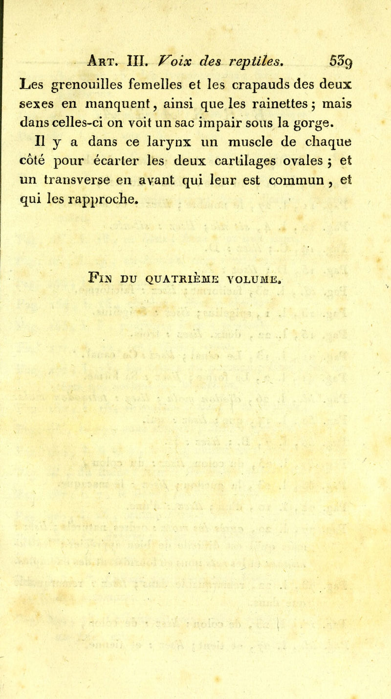 Les grenouilles femelles et les crapauds des deux sexes en manquent, ainsi que les rainettes; mais dans celles-ci on voit un sac impair sous la gorge. Il y a dans ce larynx un muscle de chaque côté pour écarter les deux cartilages ovales ; et un transverse en avant qui leur est commun , et qui les rapproche. FlJSI DU QUATRIÈME VOLUME.