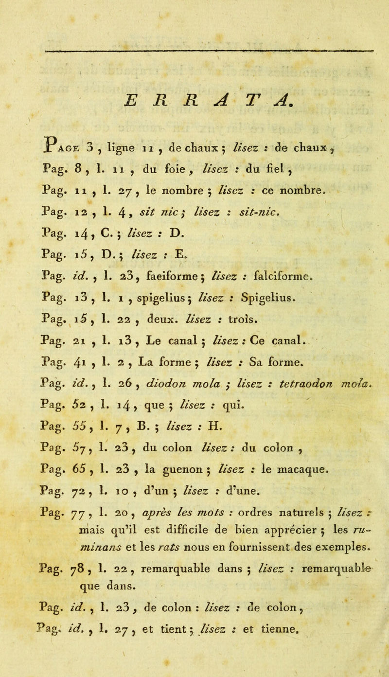 ERRATA. Page 3 , ligne 11 , de chaux ; lisez : de chaux y Pag. 8,1. il , du foie > lisez : du fiel, Pag. il , 1. 27, le nombre 5 lisez : ce nombre. Pag. 12 , 1. 4, sit nie ; lisez : sit-nic. Pag. 14, C. 5 lisez : D. Pag. i5, D. ; lisez : E. Pag. id. ,1. 23, faeiforme 5 lisez : falciforme. Pag. i3 , 1. 1 , spigelius 5 lisez : Spigelius. Pag. 15, 1. 22 , deux, lisez : trois. Pag. 21 , 1. i3 , Le canal 5 lisez : Ce canal. Pag. 41 ? !• 2 , La forme ; lisez : Sa forme. Pag. id. , 1. 26 , diodon mola / lisez : tetraodon mol a, Pag. 52 , 1. 14 > que 5 lisez : qui. Pag. 55, 1. 7 , B. 5 lisez : H. Pag. 5y, 1. 23 , du colon lisez : du colon , Pag. 65 , 1. 23 , la guenon 5 lisez : le macaque. Pag. 72, 1. 10 , d’un ; lisez : d’une. Pag. 77 , 1. 20 , après les mots : ordres naturels 5 lisez r mais qu’il est difficile de bien apprécier 5 les ru- minons et les rats nous en fournissent des exemples. Pag. 78 , 1. 22 , remarquable dans 5 lisez : remarquable que dans. Pag. id. , 1. 23 , de colon : lisez : de colon,