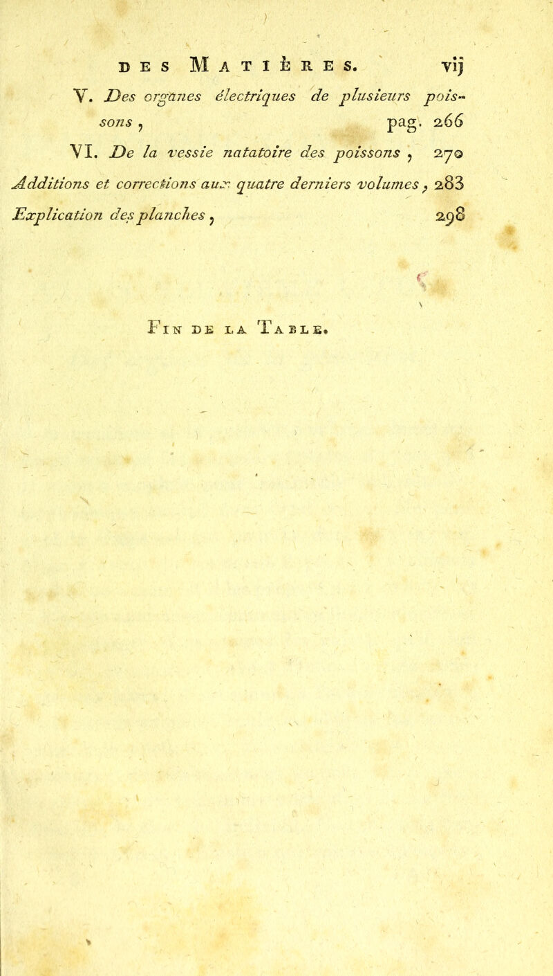 des Matières. vij V. organes électriques de plusieurs pois- sons ? pag, 266 VI. De la vessie natatoire des poissons ? 27© Additions et corrections aux quatre derniers volumes P 283 Explication des planches ? 258 r \ Fin de la Table.