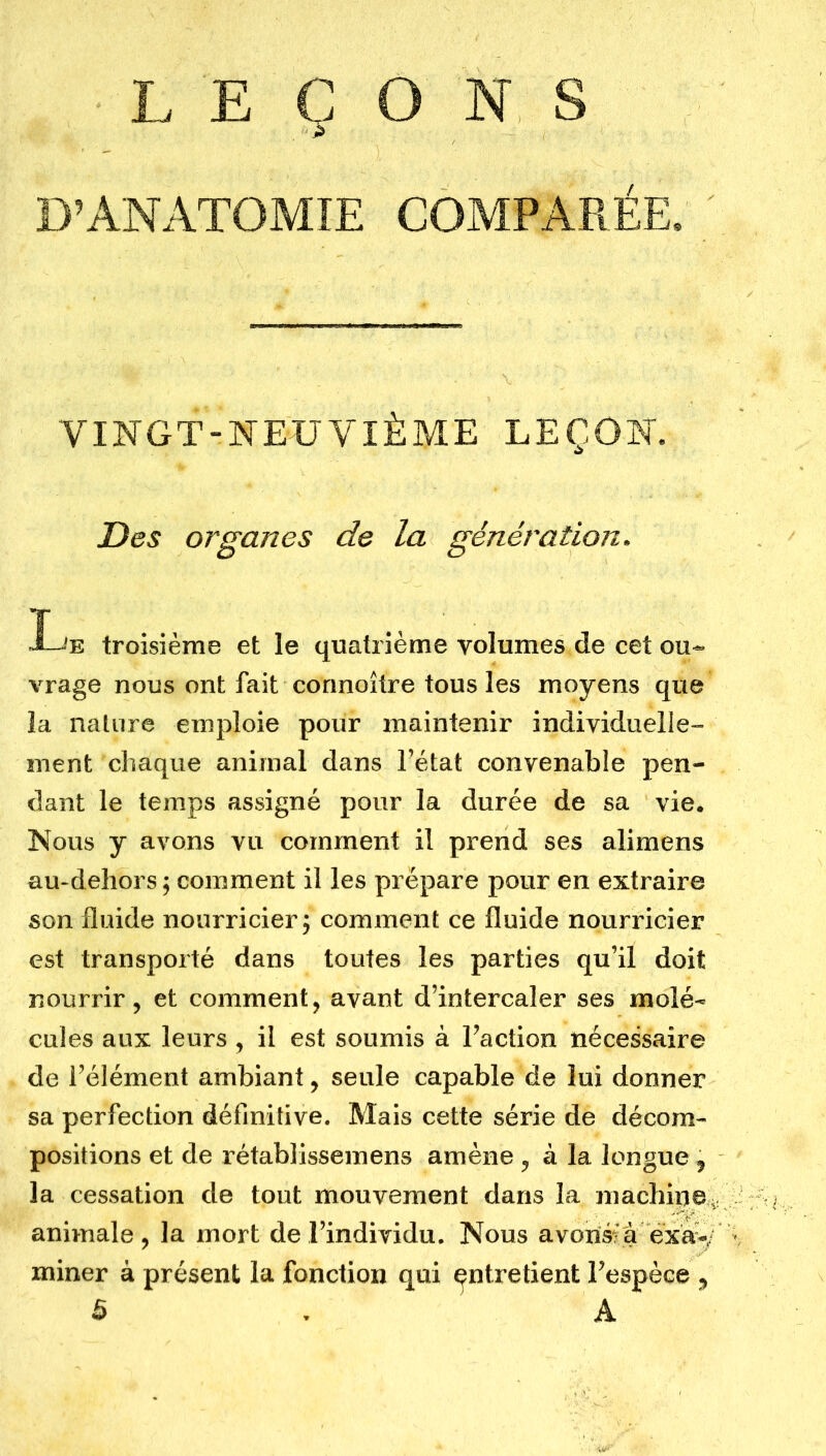 LEÇONS D’ANATOMIE COMPARÉE. VINGT-NEUVIÈME LEÇON. Des organes de la génération. Le troisième et le quatrième volumes de cet ou- vrage nous ont fait connoître tous les moyens que la nature emploie pour maintenir individuelle- ment chaque animal dans l’état convenable pen- dant le temps assigné pour la durée de sa vie. Nous y avons vu comment il prend ses alimens au-dehors ; comment il les prépare pour en extraire son fluide nourricier ; comment ce fluide nourricier est transporté dans toutes les parties qu’il doit nourrir, et comment, avant d’intercaler ses molé- cules aux leurs , il est soumis à Faction nécessaire de l’élément ambiant, seule capable de lui donner sa perfection définitive. Mais cette série de décom- positions et de rétablissemens amène , à la longue , la cessation de tout mouvement dans la machine., animale, la mort de .l’individu. Nous avonsfà exa*/ miner à présent la fonction qui entretient l’espèce , 5 . A