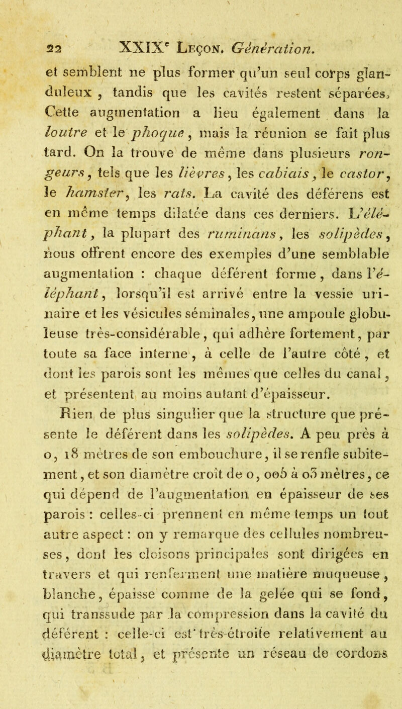 et semblent ne plus former qu’un seul corps glan- duleux , tandis que les cavités restent séparées. Cette augmentation a lieu également dans la loutre et le phoque , mais la réunion se fait plus tard. On la trouve de meme dans plusieurs ron- geurs, tels que les lièvres, les cabiais/le castor, le hamster, les rats. La cavité des déferons est en même temps dilatée dans ces derniers. Uélé- pliant y la plupart des ruminàns 9 les solipèdes, nous offrent encore des exemples d’une semblable augmentation : chaque déférent forme, dans léphant, lorsqu’il est arrivé entre la vessie uri- naire et les vésicules séminales, une ampoule globu- leuse très-considérable, qui adhère fortement, par toute sa face interne, à celle de l’autre côté, et dont les parois sont les mêmes que celles du canal, et présentent au moins autant d’épaisseur. Rien de plus singulier que la structure que pré- sente îe déférent dans les solipèdes. A peu près à o, 18 mètres de son embouchure, il se renfle subite- ment , et son diamètre croit, de o, ooô à o5 mètres, ce qui dépend de l’augmentation en épaisseur de ses parois: celles-ci prennent en même temps un tout autre aspect : on y remarque des cellules nombreu- ses, dont les cloisons principales sont dirigées en travers et qui renferment une matière muqueuse, blanche, épaisse comme de la gelée qui se fond, qui transsude par la compression dans la cavité du déférent : celle-ci est'très étroite relativement au cliamètre total, et présente un réseau de cordons