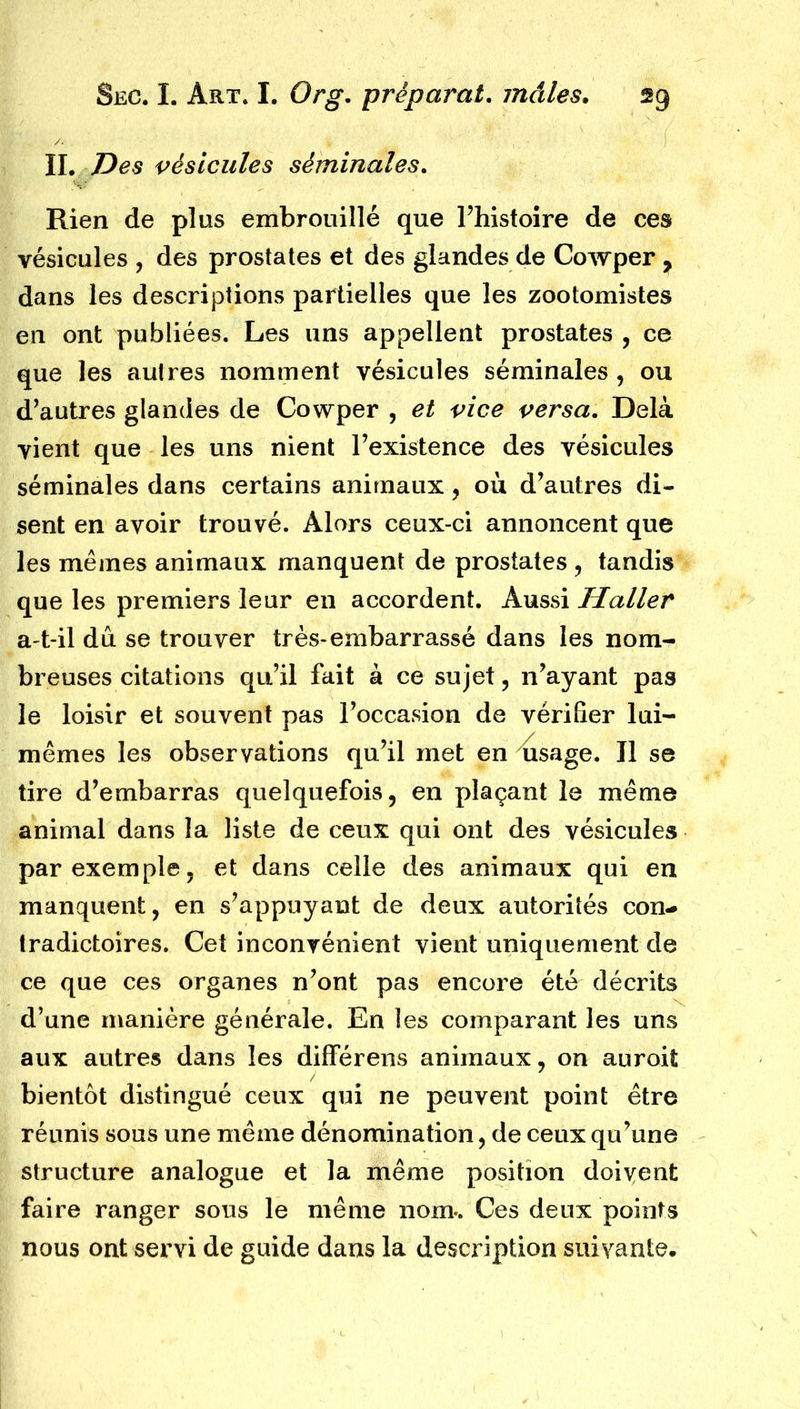 IL Des vésicules séminales. Rien de plus embrouillé que l’histoire de ces vésicules , des prostates et des glandes de Cowper y dans les descriptions partielles que les zootomistes en ont publiées. Les uns appellent prostates , ce que les autres nomment vésicules séminales , ou d’autres glandes de Cowper , et vice versa. Delà vient que les uns nient l’existence des vésicules séminales dans certains animaux, où d’autres di- sent en avoir trouvé. Alors ceux-ci annoncent que les mêmes animaux manquent de prostates , tandis que les premiers leur en accordent. Aussi Haller a-t-il du se trouver très-embarrassé dans les nom- breuses citations qu’il fait à ce sujet, n’ayant pas le loisir et souvent pas l’occasion de vérifier lui- mêmes les observations qu’il met en usage. Il se tire d’embarras quelquefois, en plaçant le même animal dans la liste de ceux qui ont des vésicules par exemple, et dans celle des animaux qui en manquent, en s’appuyant de deux autorités con- tradictoires. Cet inconvénient vient uniquement de ce que ces organes n’ont pas encore été décrits d’une manière générale. En les comparant les uns aux autres dans les différens animaux, on auroit bientôt distingué ceux qui ne peuvent point être réunis sous une même dénomination, de ceux qu’une structure analogue et la même position doivent faire ranger sous le même nom*. Ces deux points nous ont servi de guide dans la description suivante.