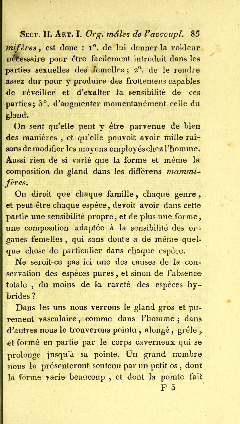 mifères, est donc : i°. de lui donner la roideur nécessaire pour être facilement introduit dans les parties sexuelles des femelles ; 2°. de le rendre assez dur pour y produire des frottemens capables de réveiller et d’exalter la sensibilité de ces parties; 5°. d’augmenter momentanément celle du gland. On sent qu’elle peut y être parvenue de bien des manières , et qu’elle pouvoit avoir mille rai- sons de modifier les moyens employés chez l’homme. Aussi rien de si varié que la forme et même la composition du gland dans les différens mammi- fères. On dirait que chaque famille, chaque genre, et peut-être chaque espèce, de voit avoir dans cette partie une sensibilité propre, et de plus une forme, une composition adaptée a la sensibilité des or- ganes femelles , qui sans doute a de même quel- que chose de particulier dans chaque espèce. Ne seroit-ce pas ici une des causes de la con- servation des espèces pures, et sinon de l’absence totale , du moins de la rareté des espèces hy- brides ? Dans les uns nous verrons le gland gros et pu- rement vasculaire, comme dans l’homme; dans d’autres nous le trouverons pointu , aîongé , grêle r et formé en partie par le corps caverneux qui se prolonge jusqu’à sa pointe. Un grand nombre nous le présenteront soutenu par un petit os , dont la forme varie beaucoup , et dont la pointe fait F 5