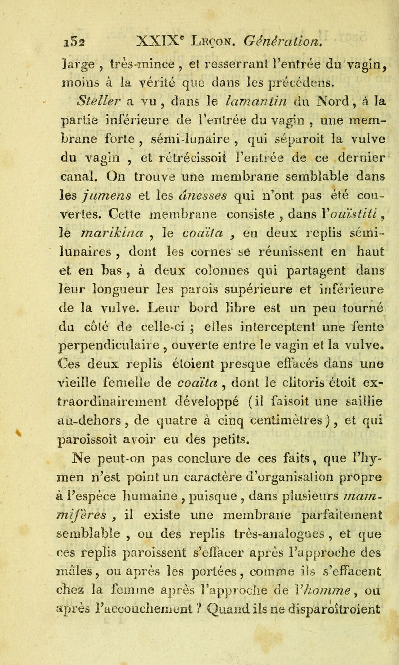 large , très-mince , et resserrant l’entrée du vagin, moins à îa vérité que dans les précédens. Steller a vu , dans le lamantin du Nord, à la partie inférieure de l’entrée du vagin , une mem- brane forte , sémi-lunaire , qui séparoit la vulve du vagin , et rétrécissoit l’entrée de ce dernier canal. On trouve une membrane semblable dans les jumens et les ânesses qui n’ont pas été cou- vertes. Cette membrane consiste , dans Y ouistiti, le marikina , le coaïta , en deux replis semi- lunaires , dont les cornes se réunissent en haut et en bas , à deux colonnes qui partagent dans leur longueur les parois supérieure et inférieure de la vulve. Leur bord libre est un peu tourné du côté de celle-ci 5 elles interceptent une fente perpendiculaire , ouverte entre le vagin et la vulve. Ces deux replis étoient presque effacés dans une vieille femelle de coaïta , dont le clitoris étoit ex- traordinairement développé (il faisoit une saillie au-dehors, de quatre à cinq centimètres ), et qui paroissoit avoir eu des petits. Ne peut-on pas conclure de ces faits, que l’hy- men n’est point un caractère d’organisation propre à l’espèce humaine , puisque , dans plusieurs mam- mifères , il existe une membrane parfaitement semblable , ou des replis très-analogues, et que ces replis paroissent s’effacer après l’approche des mâles, ou après les portées, comme ils s’effacent chez îa femme après l’approche de Y homme, ou après l’accouchement ? Quand ils ne disparoîtroient