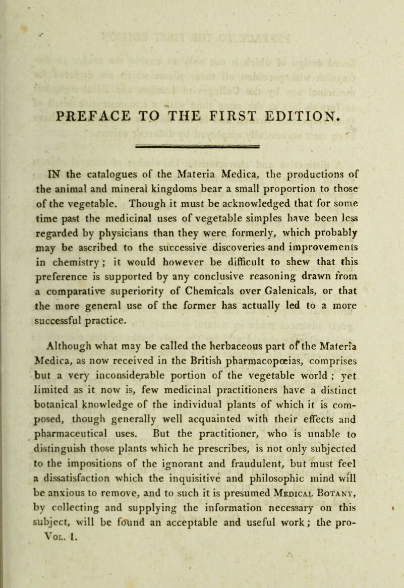PREFACE TO THE FIRST EDITION IN the catalogues of the Materia Medica, the productions of the animal and mineral kingdoms bear a small proportion to those of the vegetable. Though it must be acknowledged that for some time past the medicinal uses of vegetable simples have been less regarded by physicians than they vrere formerly, which probably may be ascribed to the successive discoveries and improvements in chemistry; it would however be difficult to shew that this preference is supported by any conclusive reasoning drawn from a comparative superiority of Chemicals over Galenicals, or that the more general use of the former has actually led to a more successful practice. Although what may be called the herbaceous part of the Materia Medica, as now received in the British pharmacopoeias, comprises but a very inconsiderable portion of the vegetable w'orld ; yet limited as it now is, few medicinal practitioners have a distinct botanical knowledge of the individual plants of which it is com- posed, though generally well acquainted with their effects and pharmaceutical uses. But the practitioner, who is unable to distinguish those plants which he prescribes, is not only subjected to the impositions of the ignorant and fraudulent, but must feel a dissatisfaction which the inquisitive and philosophic mind will be anxious to remove, and to such it is presumed Medical Botany, by collecting and supplying the information necessary on this subject, will be found an acceptable and useful work; the pro- VOL. I.
