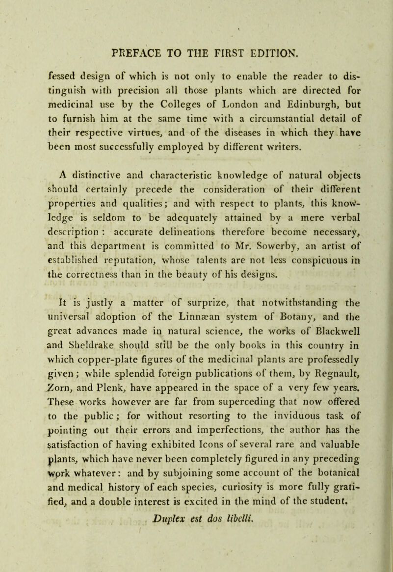 fessed design of which is not only to enable the reader to dis- tinguish with precision all those plants which are directed for medicinal use by the Colleges of London and Edinburgh, but to furnish him at the same time with a circumstantial detail of their respective virtues, and of the diseases in which they have been most successfully employed by different writers. A distinctive and characteristic knowledge of natural objects should certainly precede the consideration of their different properties and qualities; and with respect to plants, this know- ledge is seldom to be adequately attained by a mere verbal description : accurate delineations therefore become necessary, and this department is committed to Mr. Sowerby, an artist of established reputation, whose talents are not less conspicuous in the correctness than in the beauty of his designs. It is justly a matter of surprize, that notwithstanding the universal adoption of the Linnaean system of Botany, and the great advances made in natural science, the works of Blackwell and Sheldrake should still be the only books in this country in which copper-plate figures of the medicinal plants are professedly given ; while splendid foreign publications of them, by Regnault, .Zorn, and Plenk, have appeared in the space of a very few years. These works however are far from superceding that now offered to the public; for without resorting to the inviduous task of pointing out their errors and imperfections, the author has the satisfaction of having exhibited Icons of several rare and valuable plants, which have never been completely figured in any preceding wprk whatever: and by subjoining some account of the botanical and medical history of each species, curiosity is more fully grati- fied, and a double interest is excited in the mind of the student. Duplex est dos libclli.