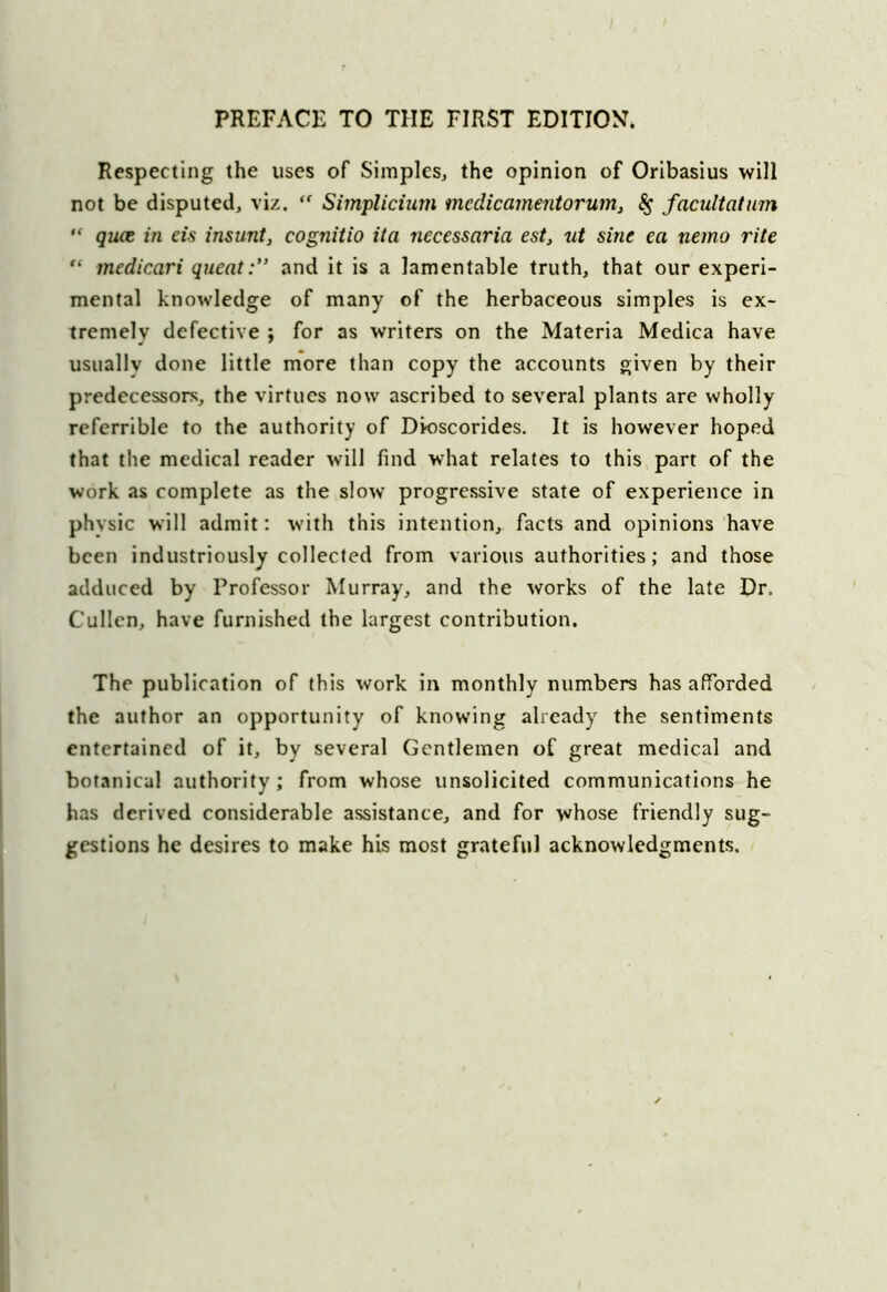 Respecting the uses of Simples, the opinion of Oribasius will not be disputed, viz. “ Simplicium mcdicamentorum, $ facultatum “ quce in eis insunt, cognitio ita necessaria est, ut sine ea nemo rite “ medicari quentand it is a lamentable truth, that our experi- mental knowledge of many of the herbaceous simples is ex- tremely defective ; for as writers on the Materia Medica have usually done little more than copy the accounts given by their predecessors, the virtues now ascribed to several plants are wholly referrible to the authority of Dioscorides. It is however hoped that the medical reader will find what relates to this part of the work as complete as the slow progressive state of experience in physic will admit: with this intention, facts and opinions have been industriously collected from various authorities; and those adduced by Professor Murray, and the works of the late Dr. Cullen, have furnished the largest contribution. The publication of this work in monthly numbers has afforded the author an opportunity of knowing already the sentiments entertained of it, by several Gentlemen of great medical and botanical authority ; from whose unsolicited communications he has derived considerable assistance, and for whose friendly sug- gestions he desires to make his most grateful acknowledgments.