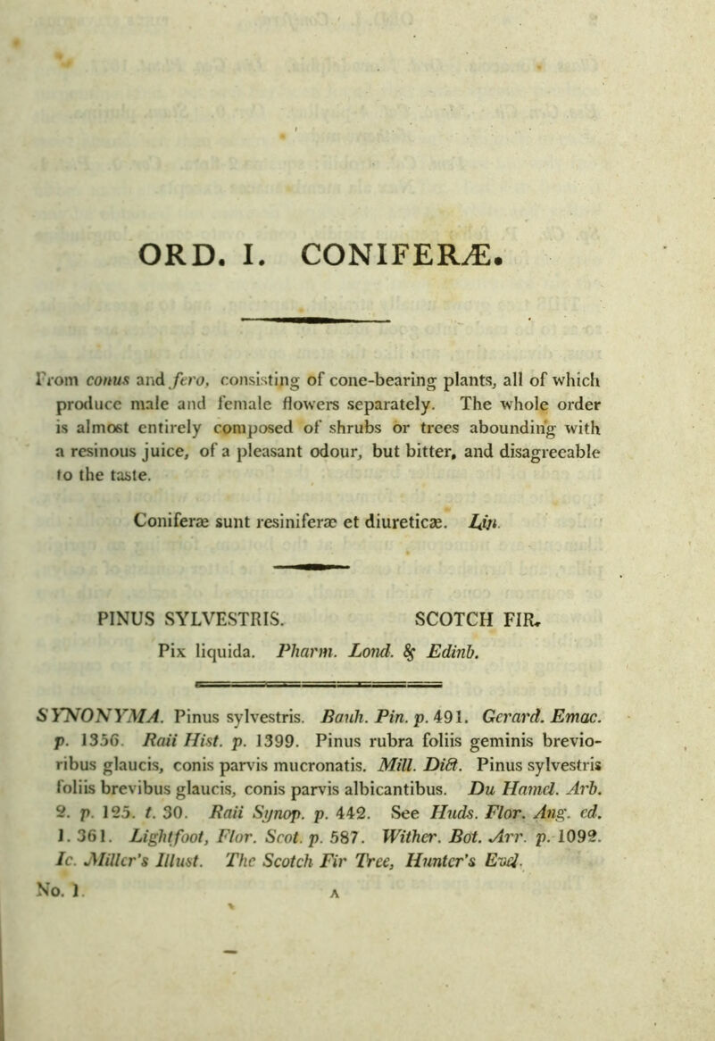 From conus and fero, consisting of cone-bearing plants, all of which produce male and female flowers separately. The whole order is almost entirely composed of shrubs or trees abounding with a resinous juice, of a pleasant odour, but bitter, and disagreeable to the taste. Coniferae sunt resiniferae et diureticas. LSji PINUS SYLVESTRIS. SCOTCH FIR, Pix liquida. Pharm. Lond. Edinb. SYNONYMA. Pinus sylvestris. Bank. Pin. p. 491. Gerard. Emac. p. 1356. Baii Hist. p. 1399. Pinus rubra foliis geminis brevio- ribus glaucis, conis parvis mucronatis. Mill. Di6t. Pinus sylvestris foliis brevibus glaucis, conis parvis albicantibus. Du Hamel. Arb. 2. p. 125. t. 30. Baii Synop. p. 442. See Iluds. Flor. Ang. ed. 1. 361. Light foot, Flor. Scot. p. .587. Wither. Bot. Arr. p. 1092. Ic. jMillcr’s Must. The Scotch Fir Tree, Hunter's Enel. No. 1. A