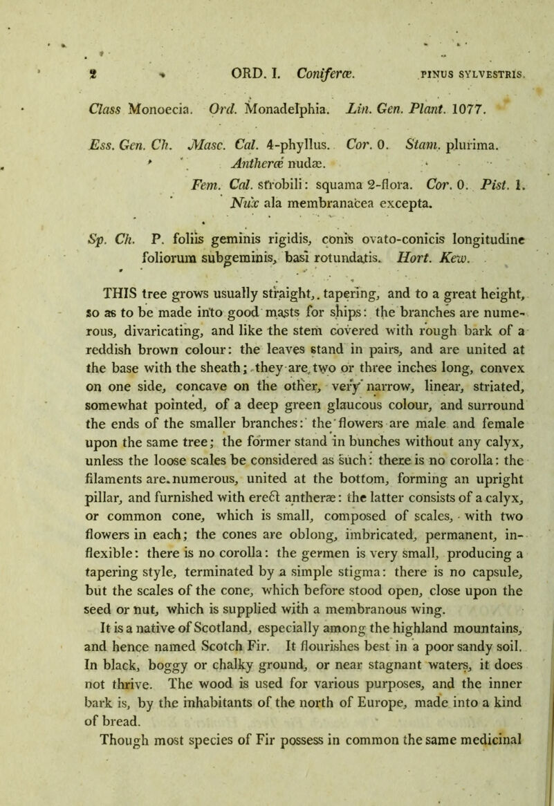 Class Monoecia. Orel. Monadelphia. Lin. Gen. Plant. 1077. Ess. Gen. Ch. JYlasc. Cal. 4-phyIlus. Cor. 0. Stain, plurima. * Antheroe nudae. Fern. Cal. sfrobili: squama 2-flora. Cor. 0. Pist. 1. Nu'x ala membranacea excepta. Sp. Ch. P. folds geminis rigidis, conis ovato-conicis longitudinc foliorum subgem in is, basi rotundatis. Hort. Kew. . 0 * ** ' • 1 THIS tree grows usually straight,, tapering, and to a great height, so as to be made into good masts for ships: the branches are nume- rous, divaricating, and like the stem covered with rough bark of a reddish brown colour: the leaves stand in pairs, and are united at the base with the sheath; they are,two or three inches long, convex on one side, concave on the other, very narrow, linear, striated, somewhat pointed, of a deep green glaucous colour, and surround the ends of the smaller branches:' the'flowers are male and female upon the same tree; the former stand in bunches without any calyx, unless the loose scales be considered as such: there is no corolla: the filaments are. numerous, united at the bottom, forming an upright pillar, and furnished with erect antherae: the latter consists of a calyx, or common cone, which is small, composed of scales, • with two flowers in each; the cones are oblong, imbricated, permanent, in- flexible : there is no corolla: the germen is very small, producing a tapering style, terminated by a simple stigma: there is no capsule, but the scales of the cone, which before stood open, close upon the seed or nut, which is supplied with a membranous wing. It is a native of Scotland, especially among the highland mountains, and hence named Scotch Fir. It flourishes best in a poor sandy soil. In black, boggy or chalky ground, or near stagnant waters, it does not thrive. The wood is used for various purposes, and the inner bark is, by the inhabitants of the north of Europe, made into a kind of bread. Though most species of Fir possess in common the same medicinal